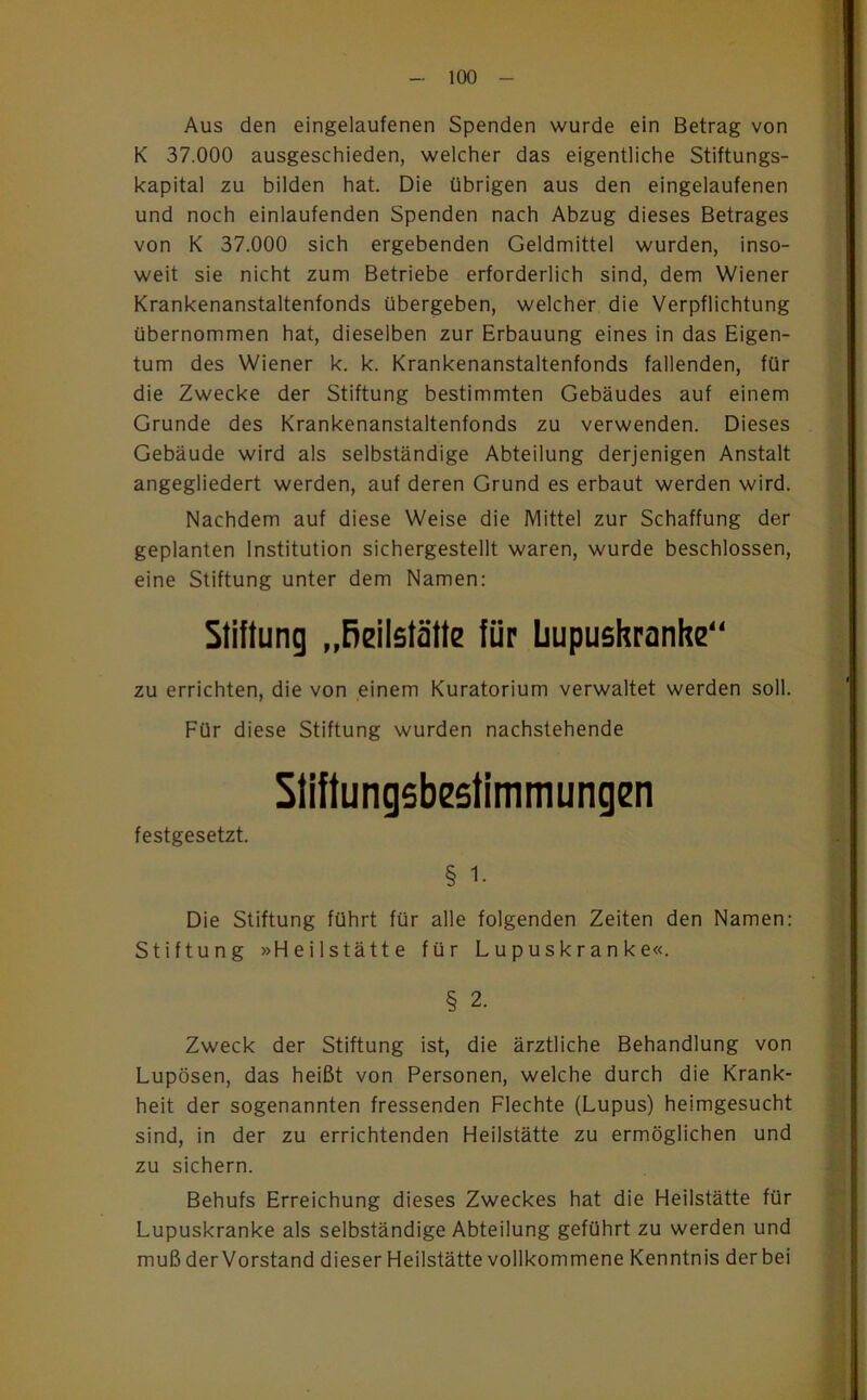 Aus den eingelaufenen Spenden wurde ein Betrag von K 37.000 ausgeschieden, welcher das eigentliche Stiftungs- kapital zu bilden hat. Die übrigen aus den eingelaufenen und noch einlaufenden Spenden nach Abzug dieses Betrages von K 37.000 sich ergebenden Geldmittel wurden, inso- weit sie nicht zum Betriebe erforderlich sind, dem Wiener Krankenanstaltenfonds übergeben, welcher die Verpflichtung übernommen hat, dieselben zur Erbauung eines in das Eigen- tum des Wiener k. k. Krankenanstaltenfonds fallenden, für die Zwecke der Stiftung bestimmten Gebäudes auf einem Grunde des Krankenanstaltenfonds zu verwenden. Dieses Gebäude wird als selbständige Abteilung derjenigen Anstalt angegliedert werden, auf deren Grund es erbaut werden wird. Nachdem auf diese Weise die Mittel zur Schaffung der geplanten Institution sichergestellt waren, wurde beschlossen, eine Stiftung unter dem Namen: Stiftung „Reilstätte für bupushranhe zu errichten, die von einem Kuratorium verwaltet werden soll. Für diese Stiftung wurden nachstehende Stiftungebestimmungen festgesetzt. § 1. Die Stiftung führt für alle folgenden Zeiten den Namen: Stiftung »Heilstätte für Lupuskranke«. § 2. Zweck der Stiftung ist, die ärztliche Behandlung von Lupösen, das heißt von Personen, welche durch die Krank- heit der sogenannten fressenden Flechte (Lupus) heimgesucht sind, in der zu errichtenden Heilstätte zu ermöglichen und zu sichern. Behufs Erreichung dieses Zweckes hat die Heilstätte für Lupuskranke als selbständige Abteilung geführt zu werden und muß der Vorstand dieser Heilstätte vollkommene Kenntnis der bei