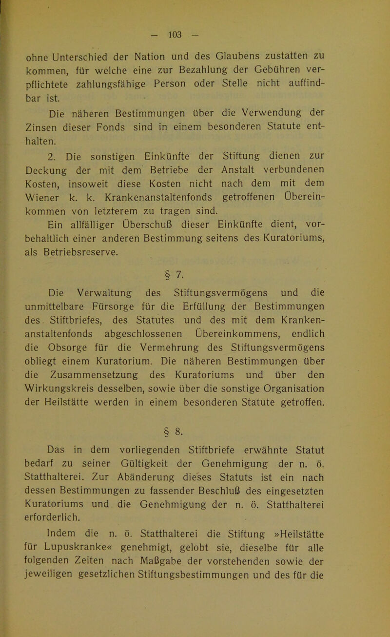 ohne Unterschied der Nation und des Glaubens zustatten zu kommen, für welche eine zur Bezahlung der Gebühren ver- pflichtete zahlungsfähige Person oder Stelle nicht auffind- bar ist. Die näheren Bestimmungen über die Verwendung der Zinsen dieser Fonds sind in einem besonderen Statute ent- halten. 2. Die sonstigen Einkünfte der Stiftung dienen zur Deckung der mit dem Betriebe der Anstalt verbundenen Kosten, insoweit diese Kosten nicht nach dem mit dem Wiener k. k. Krankenanstaltenfonds getroffenen Überein- kommen von letzterem zu tragen sind. Ein allfälliger Überschuß dieser Einkünfte dient, vor- behaltlich einer anderen Bestimmung seitens des Kuratoriums, als Betriebsreserve. § 7. Die Verwaltung des Stiftungsvermögens und die unmittelbare Fürsorge für die Erfüllung der Bestimmungen des. Stiftbriefes, des Statutes und des mit dem Kranken- anstaltenfonds abgeschlossenen Übereinkommens, endlich die Obsorge für die Vermehrung des Stiftungsvermögens obliegt einem Kuratorium. Die näheren Bestimmungen über die Zusammensetzung des Kuratoriums und über den Wirkungskreis desselben, sowie über die sonstige Organisation der Heilstätte werden in einem besonderen Statute getroffen. § 8. Das in dem vorliegenden Stiftbriefe erwähnte Statut bedarf zu seiner Gültigkeit der Genehmigung der n. ö. Statthalterei. Zur Abänderung dieses Statuts ist ein nach dessen Bestimmungen zu fassender Beschluß des eingesetzten Kuratoriums und die Genehmigung der n. ö. Statthalterei erforderlich. Indem die n. ö. Statthalterei die Stiftung »Heilstätte für Lupuskranke« genehmigt, gelobt sie, dieselbe für alle folgenden Zeiten nach Maßgabe der vorstehenden sowie der jeweiligen gesetzlichen Stiftungsbestimmungen und des für die