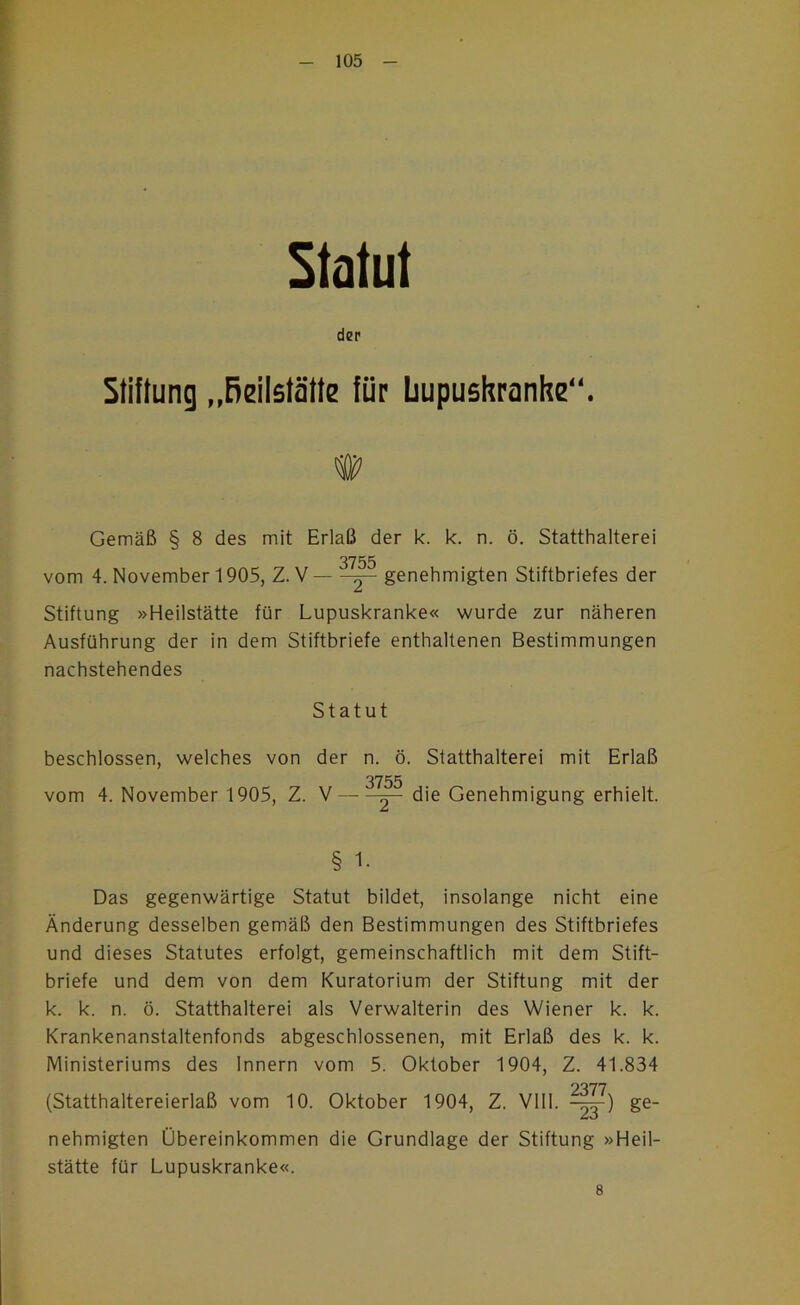 Statut der Stiftung „Reilstätte für Lupushranhe“. Gemäß § 8 des mit Erlaß der k. k. n. ö. Statthalterei 3755 vom 4. November 1905, Z. V ^ genehmigten Stiftbriefes der Stiftung »Heilstätte für Lupuskranke« wurde zur näheren Ausführung der in dem Stiftbriefe enthaltenen Bestimmungen nachstehendes Statut beschlossen, welches von der n. ö. Statthalterei mit Erlaß 3755 vom 4. November 1905, Z. V ^ die Genehmigung erhielt. § 1. Das gegenwärtige Statut bildet, insolange nicht eine Änderung desselben gemäß den Bestimmungen des Stiftbriefes und dieses Statutes erfolgt, gemeinschaftlich mit dem Stift- briefe und dem von dem Kuratorium der Stiftung mit der k. k. n. ö. Statthalterei als Verwalterin des Wiener k. k. Krankenanstaltenfonds abgeschlossenen, mit Erlaß des k. k. IVlinisteriums des Innern vom 5. Oktober 1904, Z. 41.834 '?xn (Statthaltereierlaß vom 10. Oktober 1904, Z. Vlll. -^) ge- nehmigten Übereinkommen die Grundlage der Stiftung »Heil- stätte für Lupuskranke«. 8