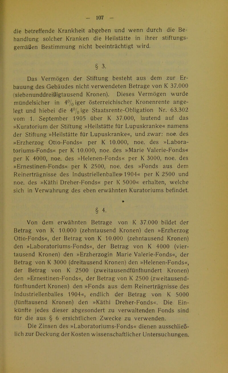 die betreffende Krankheit abgeben und wenn durch die Be- handlung solcher Kranken die Heilstätte in ihrer stiftungs- gemäßen Bestimmung nicht beeinträchtigt wird. § 3. Das Vermögen der Stiftung besteht aus dem zur Er- bauung des Gebäudes nicht verwendeten Betrage von K 37.000 (siebenunddreißigtausend Kronen). Dieses Vermögen wurde mündelsicher in 4%iger österreichischer Kronenrente ange- legt und hiebei die 4%ige Staatsrente-Obligation Nr. 63.302 vom 1. September 1905 über K 37.000, lautend auf das »Kuratorium der Stiftung »Heilstätte für Lupuskranke« namens der Stiftung »Heilstätte für Lupuskranke«, und zwar: noe. des »Erzherzog Otto-Fonds« per K 10.000, noe. des »Labora- toriums-Fonds« per K 10.000, noe. des »Marie Valerie-Fonds« per K 4000, noe. des »Helenen-Fonds« per K 3000, noe. des »Ernestinen-Fonds« per K 2500, noe. des »Fonds aus dem Reinerträgnisse des Industriellenballes* 1904« per K 2500 und noe. des »Käthi Dreher-Fonds« per K 5000« erhalten, welche sich in Verwahrung des eben erwähnten Kuratoriums befindet. § 4. Von dem erwähnten Betrage von K 37.000 bildet der Betrag von K 10.000 (zehntausend Kronen) den »Erzherzog Otto-Fonds«, der Betrag von K 10.000 (zehntausend Kronen) den »Laboratoriums-Fonds«, der Betrag von K 4000 (vier- tausend Kronen) den »Erzherzogin Marie Valerie-Fonds«, der Betrag von K 3000 (dreitausend Kronen) den »Helenen-Fonds«, der Betrag von K 2500 (zweitausendfünfhundert Kronen) den »Ernestinen-Fonds«, der Betrag von K 2500 (zweitausend- fünfhundert Kronen) den »Fonds aus dem Reinerträgnisse des Industriellenballes 1904«, endlich der Betrag von K 5000 (fünftausend Kronen) den »Käthi Dreher-Fonds«. Die Ein- künfte jedes dieser abgesondert zu verwaltenden Fonds sind für die aus § 6 ersichtlichen Zwecke zu verwenden. Die Zinsen des »Laboratoriums-Fonds« dienen ausschließ- lich zur Deckung der Kosten wissenschaftlicher Untersuchungen.