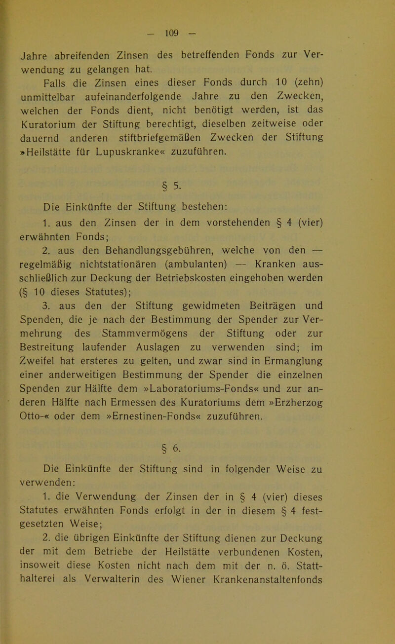 - 109 - Jahre abreifenden Zinsen des betreffenden Fonds zur Ver- wendung zu gelangen hat. Falls die Zinsen eines dieser Fonds durch 10 (zehn) unmittelbar aufeinanderfolgende Jahre zu den Zwecken, welchen der Fonds dient, nicht benötigt werden, ist das Kuratorium der Stiftung berechtigt, dieselben zeitweise oder dauernd anderen stiftbriefgemäßen Zwecken der Stiftung »Heilstätte für Lupuskranke« zuzuführen. § 5. Die Einkünfte der Stiftung bestehen: 1. aus den Zinsen der in dem vorstehenden § 4 (vier) erwähnten Fonds; 2. aus den Behandlungsgebühren, welche von den — regelmäßig nichtstationären (ambulanten) — Kranken aus- schließlich zur Deckung der Betriebskosten eingehoben werden (§ 10 dieses Statutes); 3. aus den der Stiftung gewidmeten Beiträgen und Spenden, die je nach der Bestimmung der Spender zur Ver- mehrung des Stammvermögens der Stiftung oder zur Bestreitung laufender Auslagen zu verwenden sind; im Zweifel hat ersteres zu gelten, und zwar sind in Ermanglung einer anderweitigen Bestimmung der Spender die einzelnen Spenden zur Hälfte dem »Laboratoriums-Fonds« und zur an- deren Hälfte nach Ermessen des Kuratoriums dem »Erzherzog Otto-« oder dem »Ernestinen-Fonds« zuzuführen. § 6. Die Einkünfte der Stiftung sind in folgender Weise zu verwenden: 1. die Verwendung der Zinsen der in § 4 (vier) dieses Statutes erwähnten Fonds erfolgt in der in diesem § 4 fest- gesetzten Weise; 2. die übrigen Einkünfte der Stiftung dienen zur Deckung der mit dem Betriebe der Heilstätte verbundenen Kosten, insoweit diese Kosten nicht nach dem mit der n. ö. Statt- halterei als Verwalterin des Wiener Krankenanstaltenfonds