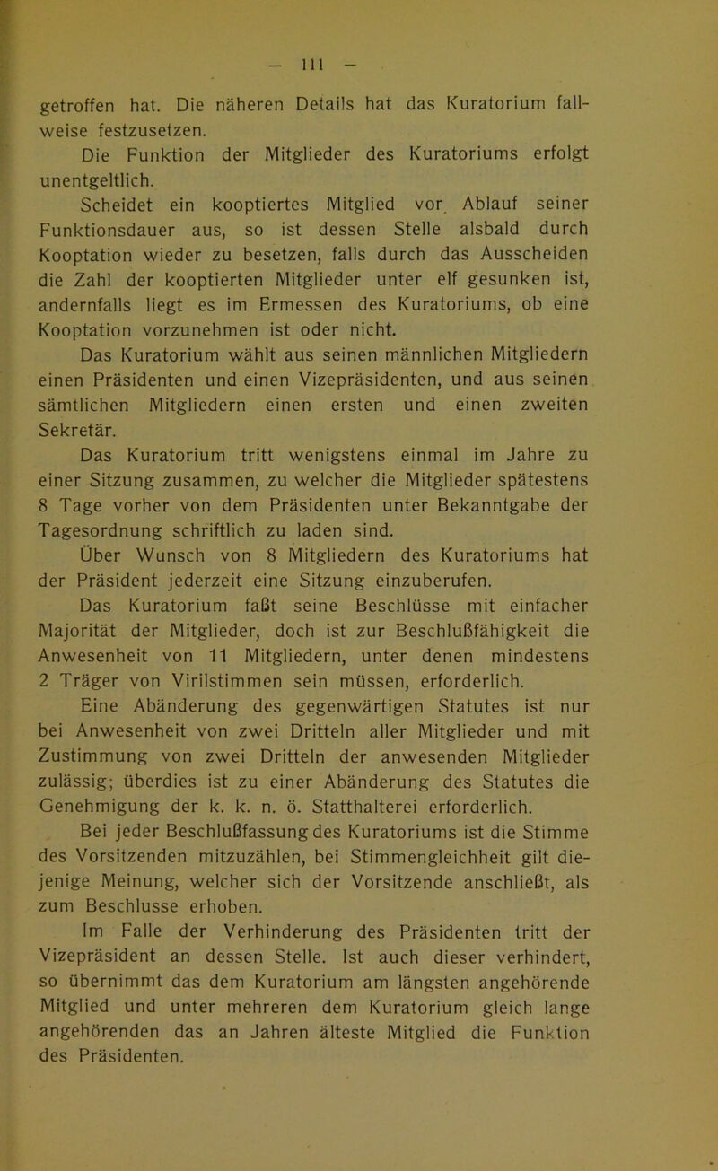 getroffen hat. Die näheren Details hat das Kuratorium fall- weise festzusetzen. Die Funktion der Mitglieder des Kuratoriums erfolgt unentgeltlich. Scheidet ein kooptiertes Mitglied vor Ablauf seiner Funktionsdauer aus, so ist dessen Stelle alsbald durch Kooptation wieder zu besetzen, falls durch das Ausscheiden die Zahl der kooptierten Mitglieder unter elf gesunken ist, andernfalls liegt es im Ermessen des Kuratoriums, ob eine Kooptation vorzunehmen ist oder nicht. Das Kuratorium wählt aus seinen männlichen Mitgliedern einen Präsidenten und einen Vizepräsidenten, und aus seinen sämtlichen Mitgliedern einen ersten und einen zweiten Sekretär. Das Kuratorium tritt wenigstens einmal im Jahre zu einer Sitzung zusammen, zu welcher die Mitglieder spätestens 8 Tage vorher von dem Präsidenten unter Bekanntgabe der Tagesordnung schriftlich zu laden sind. Über Wunsch von 8 Mitgliedern des Kuratoriums hat der Präsident jederzeit eine Sitzung einzuberufen. Das Kuratorium faßt seine Beschlüsse mit einfacher Majorität der Mitglieder, doch ist zur Beschlußfähigkeit die Anwesenheit von 11 Mitgliedern, unter denen mindestens 2 Träger von Virilstimmen sein müssen, erforderlich. Eine Abänderung des gegenwärtigen Statutes ist nur bei Anwesenheit von zwei Dritteln aller Mitglieder und mit Zustimmung von zwei Dritteln der anwesenden Mitglieder zulässig; überdies ist zu einer Abänderung des Statutes die Genehmigung der k. k. n. ö. Statthalterei erforderlich. Bei jeder Beschlußfassung des Kuratoriums ist die Stimme des Vorsitzenden mitzuzählen, bei Stimmengleichheit gilt die- jenige Meinung, welcher sich der Vorsitzende anschließt, als zum Beschlüsse erhoben. Im Falle der Verhinderung des Präsidenten tritt der Vizepräsident an dessen Stelle. Ist auch dieser verhindert, so übernimmt das dem Kuratorium am längsten angehörende Mitglied und unter mehreren dem Kuratorium gleich lange angehörenden das an Jahren älteste Mitglied die Funktion des Präsidenten.