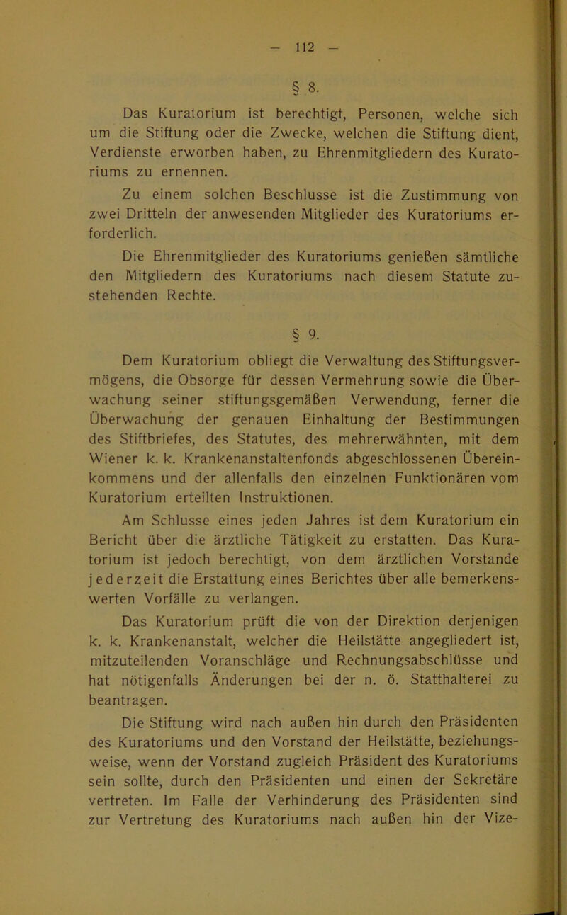 § 8. Das Kuralorium ist berechtigt, Personen, welche sich um die Stiftung oder die Zwecke, welchen die Stiftung dient, Verdienste erworben haben, zu Ehrenmitgliedern des Kurato- riums zu ernennen. Zu einem solchen Beschlüsse ist die Zustimmung von zwei Dritteln der anwesenden Mitglieder des Kuratoriums er- forderlich. Die Ehrenmitglieder des Kuratoriums genießen sämtliche den Mitgliedern des Kuratoriums nach diesem Statute zu- stehenden Rechte. § 9. Dem Kuratorium obliegt die Verwaltung des Stiftungsver- mögens, die Obsorge für dessen Vermehrung sowie die Über- wachung seiner stiftungsgemäßen Verwendung, ferner die Überwachung der genauen Einhaltung der Bestimmungen des Stiftbriefes, des Statutes, des mehrerwähnten, mit dem Wiener k. k. Krankenanstaltenfonds abgeschlossenen Überein- kommens und der allenfalls den einzelnen Funktionären vom Kuratorium erteilten Instruktionen. Am Schlüsse eines jeden Jahres ist dem Kuratorium ein Bericht über die ärztliche Tätigkeit zu erstatten. Das Kura- torium ist jedoch berechtigt, von dem ärztlichen Vorstande jederzeit die Erstattung eines Berichtes über alle bemerkens- werten Vorfälle zu verlangen. Das Kuratorium prüft die von der Direktion derjenigen k. k. Krankenanstalt, welcher die Heilstätte angegliedert ist, mitzuteilenden Voranschläge und Rechnungsabschlüsse und hat nötigenfalls Änderungen bei der n. ö. Statthalterei zu beantragen. Die Stiftung wird nach außen hin durch den Präsidenten des Kuratoriums und den Vorstand der Heilstätte, beziehungs- weise, wenn der Vorstand zugleich Präsident des Kuratoriums sein sollte, durch den Präsidenten und einen der Sekretäre vertreten. Im Falle der Verhinderung des Präsidenten sind zur Vertretung des Kuratoriums nach außen hin der Vize-