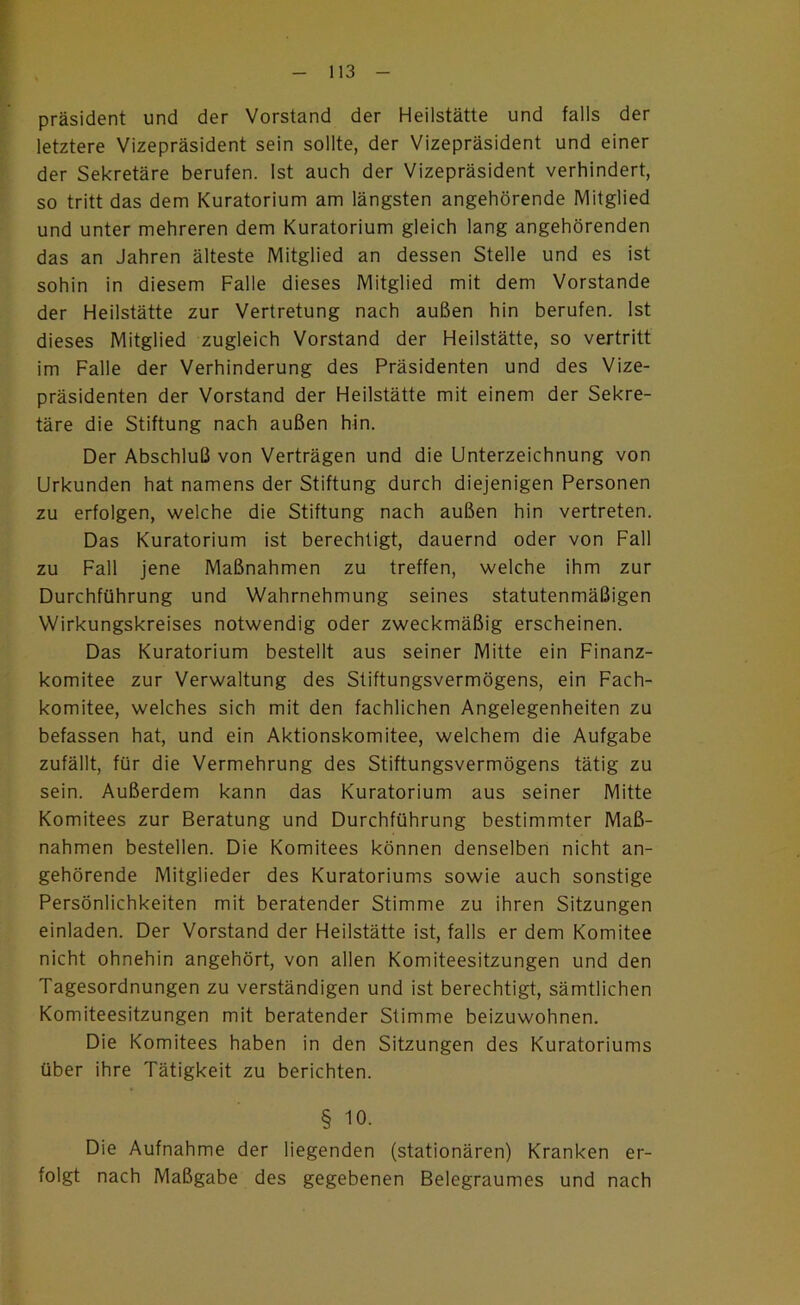 Präsident und der Vorstand der Heilstätte und falls der letztere Vizepräsident sein sollte, der Vizepräsident und einer der Sekretäre berufen. Ist auch der Vizepräsident verhindert, so tritt das dem Kuratorium am längsten angehörende Mitglied und unter mehreren dem Kuratorium gleich lang angehörenden das an Jahren älteste Mitglied an dessen Stelle und es ist sohin in diesem Falle dieses Mitglied mit dem Vorstande der Heilstätte zur Vertretung nach außen hin berufen. Ist dieses Mitglied zugleich Vorstand der Heilstätte, so vertritt im Falle der Verhinderung des Präsidenten und des Vize- präsidenten der Vorstand der Heilstätte mit einem der Sekre- täre die Stiftung nach außen hin. Der Abschluß von Verträgen und die Unterzeichnung von Urkunden hat namens der Stiftung durch diejenigen Personen zu erfolgen, welche die Stiftung nach außen hin vertreten. Das Kuratorium ist berechtigt, dauernd oder von Fall zu Fall jene Maßnahmen zu treffen, welche ihm zur Durchführung und Wahrnehmung seines statutenmäßigen Wirkungskreises notwendig oder zweckmäßig erscheinen. Das Kuratorium bestellt aus seiner Mitte ein Finanz- komitee zur Verwaltung des Stiftungsvermögens, ein Fach- komitee, welches sich mit den fachlichen Angelegenheiten zu befassen hat, und ein Aktionskomitee, welchem die Aufgabe zufällt, für die Vermehrung des Stiftungsvermögens tätig zu sein. Außerdem kann das Kuratorium aus seiner Mitte Komitees zur Beratung und Durchführung bestimmter Maß- nahmen bestellen. Die Komitees können denselben nicht an- gehörende Mitglieder des Kuratoriums sowie auch sonstige Persönlichkeiten mit beratender Stimme zu ihren Sitzungen einladen. Der Vorstand der Heilstätte ist, falls er dem Komitee nicht ohnehin angehört, von allen Komiteesitzungen und den Tagesordnungen zu verständigen und ist berechtigt, sämtlichen Komiteesitzungen mit beratender Stimme beizuwohnen. Die Komitees haben in den Sitzungen des Kuratoriums über ihre Tätigkeit zu berichten. § 10. Die Aufnahme der liegenden (stationären) Kranken er- folgt nach Maßgabe des gegebenen Belegraumes und nach