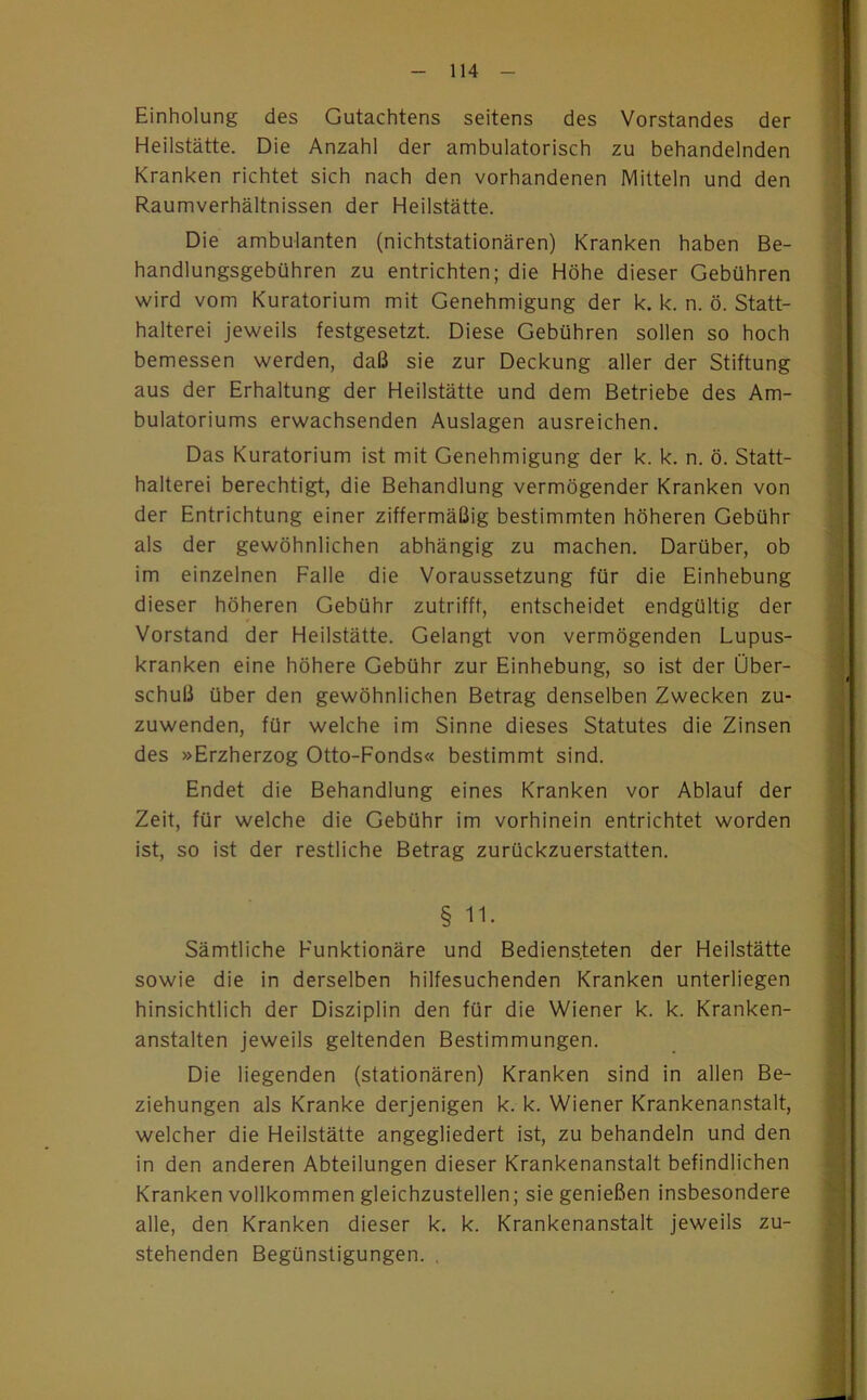 Einholung des Gutachtens seitens des Vorstandes der Heilstätte. Die Anzahl der ambulatorisch zu behandelnden Kranken richtet sich nach den vorhandenen Mitteln und den Raumverhältnissen der Heilstätte. Die ambulanten (nichtstationären) Kranken haben Be- handlungsgebühren zu entrichten; die Höhe dieser Gebühren wird vom Kuratorium mit Genehmigung der k. k. n. ö. Statt- halterei jeweils festgesetzt. Diese Gebühren sollen so hoch bemessen werden, daß sie zur Deckung aller der Stiftung aus der Erhaltung der Heilstätte und dem Betriebe des Am- bulatoriums erwachsenden Auslagen ausreichen. Das Kuratorium ist mit Genehmigung der k. k. n. ö. Statt- halterei berechtigt, die Behandlung vermögender Kranken von der Entrichtung einer ziffermäßig bestimmten höheren Gebühr als der gewöhnlichen abhängig zu machen. Darüber, ob im einzelnen Falle die Voraussetzung für die Einhebung dieser höheren Gebühr zutrifft, entscheidet endgültig der Vorstand der Heilstätte. Gelangt von vermögenden Lupus- kranken eine höhere Gebühr zur Einhebung, so ist der Über- schuß über den gewöhnlichen Betrag denselben Zwecken zu- zuwenden, für welche im Sinne dieses Statutes die Zinsen des »Erzherzog Otto-Fonds« bestimmt sind. Endet die Behandlung eines Kranken vor Ablauf der Zeit, für welche die Gebühr im vorhinein entrichtet worden ist, so ist der restliche Betrag zurückzuerstatten. § 11. Sämtliche Funktionäre und Bediensteten der Heilstätte sowie die in derselben hilfesuchenden Kranken unterliegen hinsichtlich der Disziplin den für die Wiener k. k. Kranken- anstalten jeweils geltenden Bestimmungen. Die liegenden (stationären) Kranken sind in allen Be- ziehungen als Kranke derjenigen k. k. Wiener Krankenanstalt, welcher die Heilstätte angegliedert ist, zu behandeln und den in den anderen Abteilungen dieser Krankenanstalt befindlichen Kranken vollkommen gleichzustellen; sie genießen insbesondere alle, den Kranken dieser k. k. Krankenanstalt jeweils zu- stehenden Begünstigungen. ,