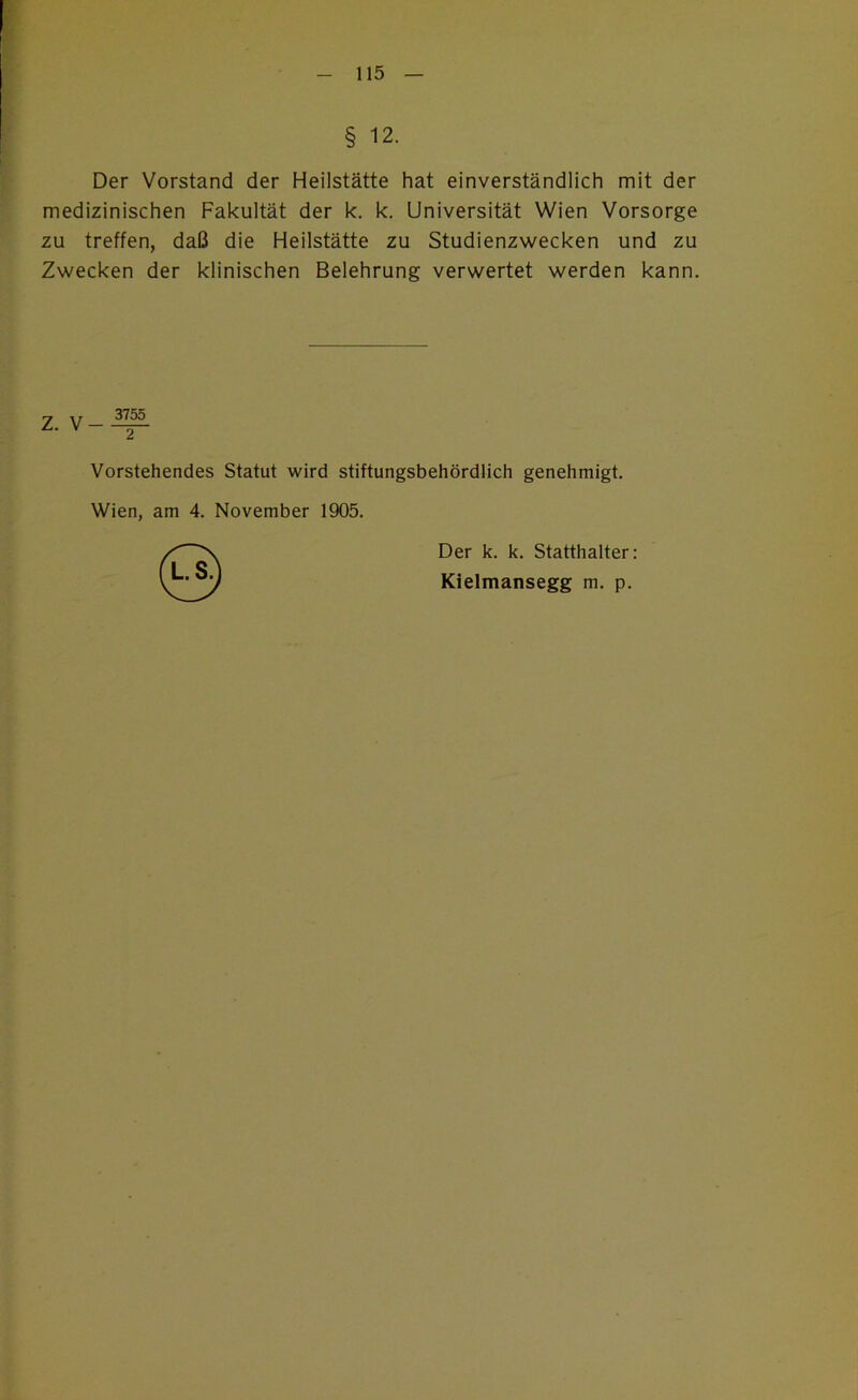 § 12. Der Vorstand der Heilstätte hat einverständlich mit der medizinischen Fakultät der k. k. Universität Wien Vorsorge zu treffen, daß die Heilstätte zu Studienzwecken und zu Zwecken der klinischen Belehrung verwertet werden kann. Vorstehendes Statut wird stiftungsbehördlich genehmigt. Wien, am 4. November 1905. Der k. k. Statthalter: Kielmansegg m. p.