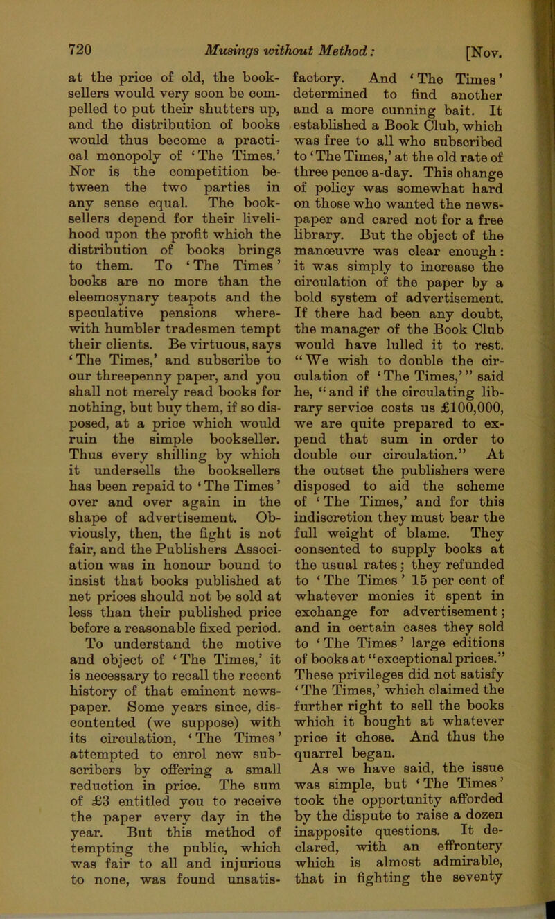 at the price of old, the book- sellers would very soon be com- pelled to put their shutters up, and the distribution of books would thus become a practi- cal monopoly of ‘The Times.’ Nor is the competition be- tween the two parties in any sense equal. The book- sellers depend for their liveli- hood upon the profit which the distribution of books brings to them. To ‘ The Times ’ books are no more than the eleemosynary teapots and the speculative pensions where- with humbler tradesmen tempt their clients. Be virtuous, says ‘The Times,’ and subscribe to our threepenny paper, and you shall not merely read books for nothing, but buy them, if so dis- posed, at a price which would ruin the simple bookseller. Thus every shilling by which it undersells the booksellers has been repaid to ‘ The Times ’ over and over again in the shape of advertisement. Ob- viously, then, the fight is not fair, and the Publishers Associ- ation was in honour bound to insist that books published at net prices should not be sold at less than their published price before a reasonable fixed period. To understand the motive and object of ‘ The Times,’ it is necessary to recall the recent history of that eminent news- paper. Some years since, dis- contented (we suppose) with its circulation, ‘ The Times ’ attempted to enrol new sub- scribers by offering a small reduction in price. The sum of £3 entitled you to receive the paper every day in the year. But this method of tempting the public, which was fair to all and injurious to none, was found unsatis- factory. And ‘The Times’ determined to find another and a more cunning bait. It . established a Book Club, which was free to all who subscribed to ‘The Times,’ at the old rate of three pence a-day. This change of policy was somewhat hard on those who wanted the news- paper and cared not for a free library. But the object of the manoeuvre was clear enough: it was simply to increase the circulation of the paper by a bold system of advertisement. If there had been any doubt, the manager of the Book Club would have lulled it to rest. “We wish to double the cir- culation of ‘The Times,”’said he, “ and if the circulating lib- rary service costs us £100,000, we are quite prepared to ex- pend that sum in order to double our circulation.” At the outset the publishers were disposed to aid the scheme of ‘ The Times,’ and for this indiscretion they must bear the full weight of blame. They consented to supply books at the usual rates; they refunded to ‘ The Times ’ 15 per cent of whatever monies it spent in exchange for advertisement; and in certain cases they sold to ‘ The Times ’ large editions of books at “exceptional prices.” These privileges did not satisfy ‘ The Times,’ which claimed the further right to sell the books which it bought at whatever price it chose. And thus the quarrel began. As we have said, the issue was simple, but ‘ The Times ’ took the opportunity afforded by the dispute to raise a dozen inapposite questions. It de- clared, with an effrontery which is almost admirable, that in fighting the seventy