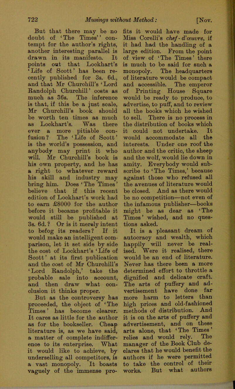 doubt of ‘ The Times’ ’ con- tempt for the author’s rights, another interesting parallel is drawn in its manifesto. It points out that Lockhart’s ‘ Life of Scott ’ has been re- cently published for 3s. 6d., and that Mr ChurohUl’s ‘ Lord Randolph Churchill’ costs as much as 36s. The inference is that, if this be a just scale, Mr Churchill’s book should be worth ten times as much as Lockhart’s. Was there ever a more pitiable con- fusion ? The ‘ Life of Scott ’ is the world’s possession, and anybody may print it who will. Mr Churchill’s book is his own property, and he has a right to whatever reward his skill and industry may bring him. Does ‘ The Times ’ believe that if this recent edition of Lockhart’s work had to earn £8000 for the author before it became profitable it would still be published at 3s. 6d. ? Or is it merely intent to befog its readers? If it would make an intelligent com- parison, let it set side by side the cost of Lockhart’s ‘ Life of Scott ’ at its first publication and the cost of Mr Churchill’s ‘Lord Randolph,’ take the probable sale into account, and then draw what con- clusion it thinks proper. But as the controversy has proceeded, the object of ‘The Times ’ has become clearer. It cares as little for the author as for the bookseller. Cheap literature is, as we have said, a matter of complete indifiFer- ence to its enterprise. What it would like to achieve, by underselling all competitors, is a vast monopoly. It boasts vaguely of the immense pro- Miss Corelli’s chef - d’oeuvre, if it had had the handling of a large edition. From the point of view of ‘ The Times ’ there is much to be said for such a monopoly. The headquarters of literature would be compact and accessible. The emperor of Printing House Square would be ready to produce, to advertise, to pufi’, and to review all the books which he wished to sell. There is no process in the distribution of books which it could not undertake. It would accommodate all the interests. Under one roof the author and the critic, the sheep and the wolf, would lie down in amity. Everybody would sub- scribe to ‘The Times,’ because against those who refused all the avenues of literature would be closed. And as there would be no competition—not even of the infamous publisher—books might be as dear as ‘The Times ’ wished, and no ques- tions asked. It is a pleasant dream of autocracy and wealth, which happily will never be real- ised. Were it realised, there would be an end of literature. Never has there been a more determined efibrt to throttle a dignified and delicate craft. The arts of puffery and ad- vertisement have done far more harm to letters than high prices and old-fashioned methods of distribution. And it is on the arts of puffery and advertisement, and on these arts alone, that ‘ The Times ’ relies and would rely. The manager of the Book Club de- clares that he would benefit the authors if he were permitted to take the control of their works. But what authors