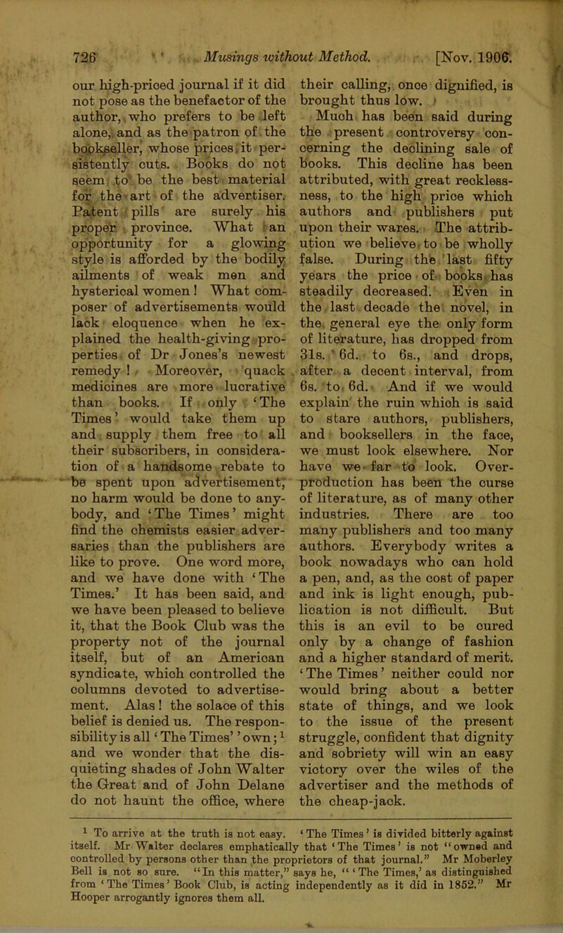 our high-prioed journal if it did not pose as the benefactor of the author,, who prefers to be left alone,V and as the patron of the bcypl^l^ler, whose prices, it per- sistently cuts. Books do not seem,.to* be the best material for the' art • of the advertiser. Patent i pills' are surely his proper ■ province. What 5 an opportunity for a glowing style is afforded by the bodily ailments of weak men and hysterical women ! What com- poser of advertisements would lack eloquence when he ex- plained the health-giving .pro- perties of Dr Jones’s newest remedy ! ■ Moreover, quack medicines are more lucrative than books. If only ‘The Times ’ would take them up and supply them free to all their subscribers, in considera- tion of a handsome rebate to be spent upon advertisement'; no harm would be done to any- body, and ‘The Times’ might find the chemists easier adver- saries than the publishers are like to prove. One word more, and we have done with ‘ The Times.’ It has been said, and we have been pleased to believe it, that the Book Club was the property not of the journal itself, but of an American syndicate, which controlled the columns devoted to advertise- ment. Alas ! the solace of this belief is denied us. The respon- sibility is all ‘ The Times’ ’ own; ^ and we wonder that the dis- quieting shades of John Walter the Great and of John Delane do not haunt the ofl&oe, where their calling, once dignified, is brought thus low. • Much has beien said during the present controversy con- cerning the declining sale of books. This decline has been attributed, with great reckless- ness, to the high price which authors and publishers put upon their wares. The attrib- ution we believe, to be wholly false. During the last fifty years the price • of- books, has steadily decreased. ;Bven in the . last decade the: novel, in the, general eye the only form of literature, has dropped from 31s. ' 6d. to 6s., and drops, after a decent interval, from 6s. to, 6d. And if we would explain the ruin which is said to stare authors, publishers, and booksellers in the face, we must look elsewhere. Nor have we- far to look. Over- production has been the curse of literature, as of many other industries. There are too many publishers and too many authors. Everybody writes a book nowadays who can hold a pen, and, as the cost of paper and ink is light enough, pub- lication is not difficult. But this is an evil to be cured only by a change of fashion and a higher standard of merit. ‘ The Times ’ neither could nor would bring about a better state of things, and we look to the issue of the present struggle, confident that dignity and sobriety will win an easy victory over the wiles of the advertiser and the methods of the cheap-jack. ^ To arrive at the truth is not easy. ‘ The Times ’ is divided bitterly against itself. Mr Walter declares emphatically that ‘The Times’ is not “owned and controlled by persons other than the proprietors of that journal.” Mr Moberley Bell is not so sure. “In this matter,” says he, “ ‘The Times,’ as distinguished from ‘The Times’ Book Club, is acting independently as it did in 1862.” Mr Hooper arrogantly ignores them all.