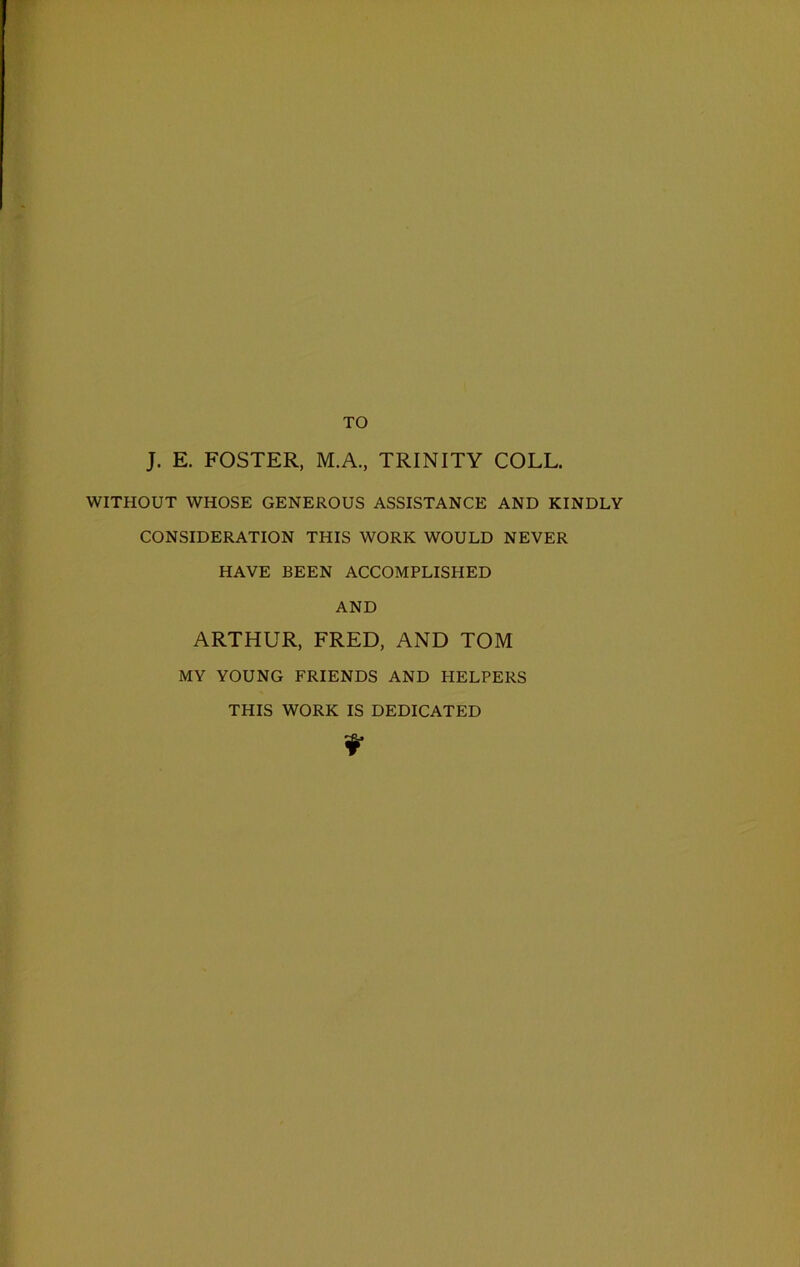TO J. E. FOSTER, M.A., TRINITY COLL. WITHOUT WHOSE GENEROUS ASSISTANCE AND KINDLY CONSIDERATION THIS WORK WOULD NEVER HAVE BEEN ACCOMPLISHED AND ARTHUR, FRED, AND TOM MY YOUNG FRIENDS AND HELPERS THIS WORK IS DEDICATED