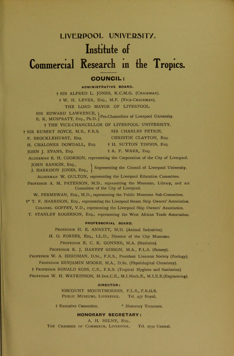 Institute of Commercial Research in the Trop ICS. COUNCIL: ADMINISTRATIVE BOARD. t SIR ALFRED L. JONES, K.C.M.G. (Chairman). f W. H. LEVER, Esq., M.P. (Vice-Chairman). THE LORD MAYOR OF LIVERPOOL. SIR EDWARD LAWRENCE, ) E. K. MUSPRATT, Esq., Ph.D. }^.Chancellors Liverpool University, f THE VICE-CHANCELLOR OF LIVERPOOL UNIVERSITY. + SIR RUBERT BOYCE, M.B., F.R.S. SIR CHARLES PETRIE. F. BROCKLEHURST, Esq. CHRISTIE CLAYTON, Esq. H. CHALONER DOWDALL, Esq. f H. SUTTON TIMMIS, Esq. JOHN J. EVANS, Esq. + A. F. WARR, Esq. Alderman E. H. COOKSON, representing the Corporation of the City of Liverpool. JOHN RANKIN, Esq., ) J. HARRISON JONES, Esq., } RePresentinS the Council °f LiverP°o1 University. Alderman W. OULTON, representing the Liverpool Education Committee. Professor A. M. PATERSON, M.D., representing the Museums, Library, and Art Committee of the City of Liverpool. W. PERMEWAN, Esq., M.D., representing the Public Museums Sub-Committee. +* T. F. HARRISON, Esq., representing the Liverpool Steam Ship Owners’Association. Colonel GOFFEY, V.D., representing the Liverpool Ship Owners' Association. T, STANLEY ROGERSON, Esq., representing the West African Trade Association. PROFESSORIAL BOARD. Professor H. E. ANNETT, M.D. (Animal Industries). H. O. FORBES, Esq., LL.D., Director of the City Museums. Professor E. C. K. GONNER, M.A. (Statistics). Professor R. J, HARVEY GIBSON, M.A., F.L.S. (Botany). Professor W. A. HERDMAN, D.Sc., F.R.S., President Linncean Society (Zoology). Professor BENJAMIN MOORE, M.A., D.Sc. (Physiological Chemistry), f Professor RONALD ROSS, C.B., F.R.S. (Tropical Hygiene and Sanitation) Professor W. H. WATKINSON, M.Inst.C.E., M.I.Mech.E., M.I.E.E.(Engineering). DIRECTOR : VISCOUNT MOUNTMORRES, F.L.S., F.R.G.S, Public Museums, Liverpool. Tel. 457 Royal. t Executive Committee. * Honorary Treasurer. HONORARY SECRETARY: A. H. MILNE, Esq., The Chamber of Commerce, Liverpool. Tel. 1750 Central.