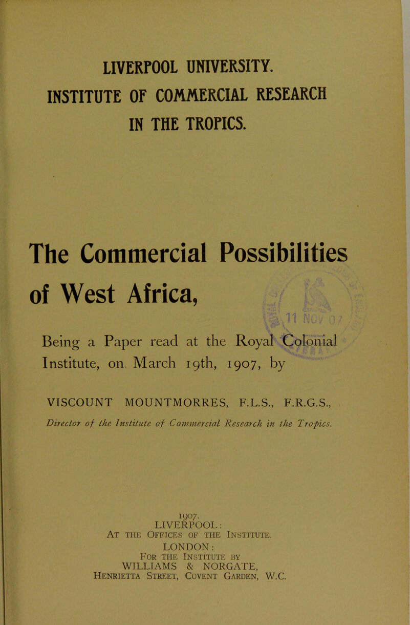 INSTITUTE OF COMMERCIAL RESEARCH IN THE TROPICS. The Commercial Possibilities of West Africa, NOv :)7 ..... ' Being a Paper read at the Royal Colonial Institute, on March 19th, 1907, by VISCOUNT MOUNTMORRES, F.L.S., F.R.G.S., Director of the Institute of Commercial Research in the Tropics. 1 go;. LIVERPOOL: At the Offices of the Institute. LONDON: For the Institute by WILLIAMS & NORGATE, Henrietta Street, Covent Garden, W.C.