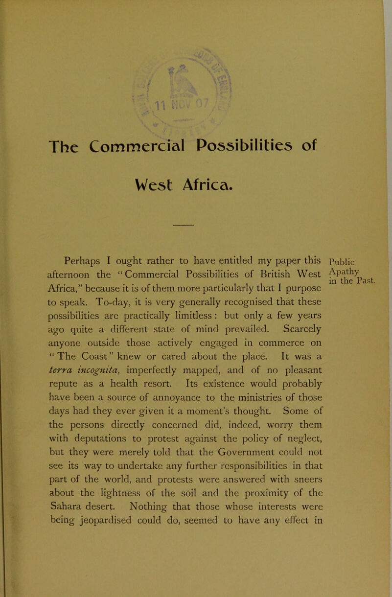 The Commercial Possibilities of West Africa. Perhaps I ought rather to have entitled my paper this Public afternoon the “Commercial Possibilities of British West AP^f . in the Past Africa,” because it is of them more particularly that I purpose to speak. To-day, it is very generally recognised that these possibilities are practically limitless : but only a few years ago quite a different state of mind prevailed. Scarcely anyone outside those actively engaged in commerce on “The Coast” knew or cared about the place. It was a terra incognita, imperfectly mapped, and of no pleasant repute as a health resort. Its existence would probably have been a source of annoyance to the ministries of those days had they ever given it a moment’s thought. Some of the persons directly concerned did, indeed, worry them with deputations to protest against the policy of neglect, but they were merely told that the Government could not see its way to undertake any further responsibilities in that part of the world, and protests were answered with sneers about the lightness of the soil and the proximity of the Sahara desert. Nothing that those whose interests were being jeopardised could do, seemed to have any effect in