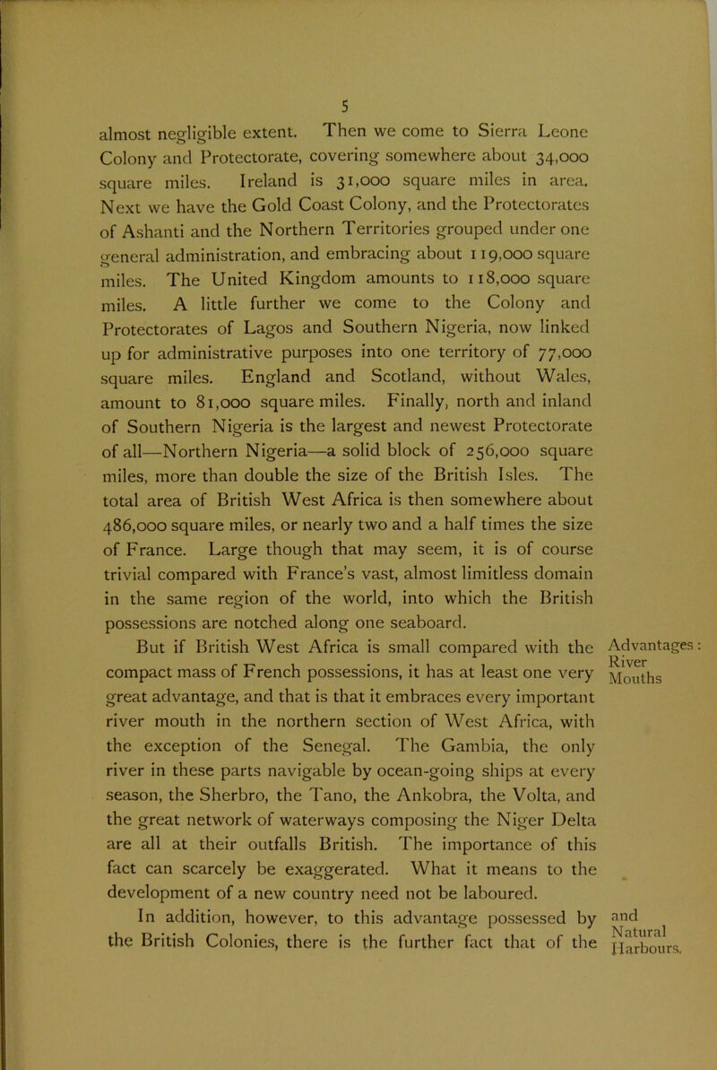 almost neelieible extent. Then we come to Sierra Leone Colony and Protectorate, covering somewhere about 34,000 square miles. Ireland is 31,000 square miles in area. Next we have the Gold Coast Colony, and the Protectorates of Ashanti and the Northern Territories grouped under one o-eneral administration, and embracing about 119,000 square miles. The United Kingdom amounts to 118,000 square miles. A little further we come to the Colony and Protectorates of Lagos and Southern Nigeria, now linked up for administrative purposes into one territory of 77,000 square miles. England and Scotland, without Wales, amount to 81,000 square miles. Finally, north and inland of Southern Nigeria is the largest and newest Protectorate of all—Northern Nigeria—a solid block of 256,000 square miles, more than double the size of the British Isles. The total area of British West Africa is then somewhere about 486,000 square miles, or nearly two and a half times the size of France. Large though that may seem, it is of course trivial compared with France’s vast, almost limitless domain in the same region of the world, into which the British possessions are notched along one seaboard. But if British West Africa is small compared with the compact mass of French possessions, it has at least one very great advantage, and that is that it embraces every important river mouth in the northern section of West Africa, with the exception of the Senegal. The Gambia, the only river in these parts navigable by ocean-going ships at every season, the Sherbro, the Tano, the Ankobra, the Volta, and the great network of waterways composing the Niger Delta are all at their outfalls British. The importance of this fact can scarcely be exaggerated. What it means to the development of a new country need not be laboured. In addition, however, to this advantage possessed by the British Colonies, there is the further fact that of the Advantages River Mouths and Natural Harbours,