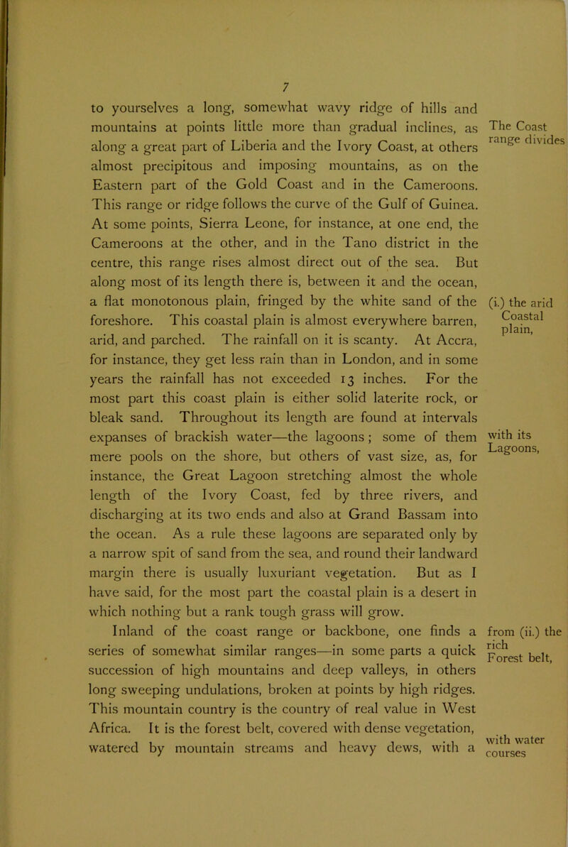 to yourselves a long, somewhat wavy ridge of hills and mountains at points little more than gradual inclines, as along a great part of Liberia and the Ivory Coast, at others almost precipitous and imposing mountains, as on the Eastern part of the Gold Coast and in the Cameroons. This range or ridge follows the curve of the Gulf of Guinea. At some points, Sierra Leone, for instance, at one end, the Cameroons at the other, and in the Tano district in the centre, this range rises almost direct out of the sea. But along most of its length there is, between it and the ocean, a flat monotonous plain, fringed by the white sand of the foreshore. This coastal plain is almost everywhere barren, arid, and parched. The rainfall on it is scanty. At Accra, for instance, they get less rain than in London, and in some years the rainfall has not exceeded 13 inches. For the most part this coast plain is either solid laterite rock, or bleak sand. Throughout its length are found at intervals expanses of brackish water—the lagoons ; some of them mere pools on the shore, but others of vast size, as, for instance, the Great Lagoon stretching almost the whole length of the Ivory Coast, fed by three rivers, and discharging at its two ends and also at Grand Bassam into the ocean. As a rule these lagoons are separated only by a narrow spit of sand from the sea, and round their landward margin there is usually luxuriant vegetation. But as I have said, for the most part the coastal plain is a desert in which nothing but a rank tough grass will grow. Inland of the coast range or backbone, one finds a series of somewhat similar ranges—in some parts a quick succession of high mountains and deep valleys, in others long sweeping undulations, broken at points by high ridges. This mountain country is the country of real value in West Africa. It is the forest belt, covered with dense vegetation, watered by mountain streams and heavy dews, with a The Coast range divides (i-.) the arid Coastal plain, with its Lagoons, from (ii.) the rich Forest belt, with water courses