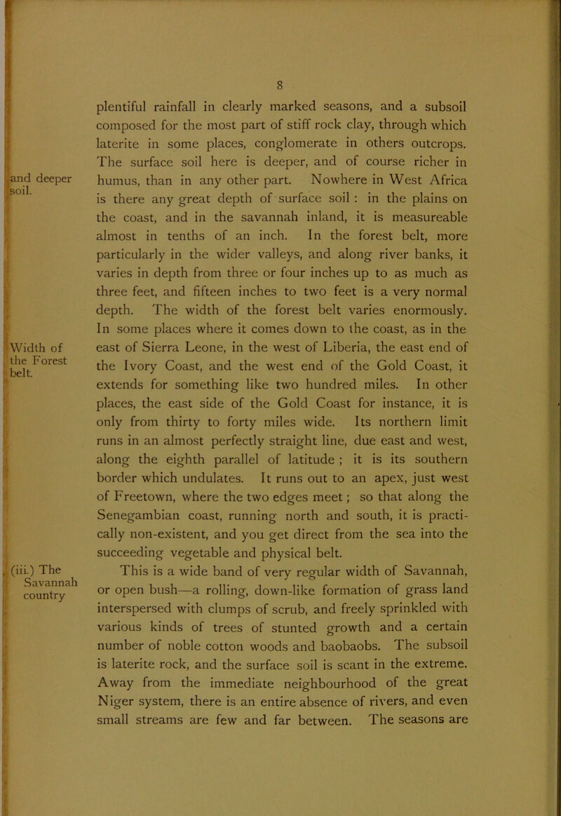 and deeper soil. Width of the Forest belt. , (iii.) The Savannah country plentiful rainfall in clearly marked seasons, and a subsoil composed for the most part of stiff rock clay, through which laterite in some places, conglomerate in others outcrops. The surface soil here is deeper, and of course richer in humus, than in any other part. Nowhere in West Africa is there any great depth of surface soil : in the plains on the coast, and in the savannah inland, it is measureable almost in tenths of an inch. In the forest belt, more particularly in the wider valleys, and along river banks, it varies in depth from three or four inches up to as much as three feet, and fifteen inches to two feet is a very normal depth. The width of the forest belt varies enormously. In some places where it comes down to the coast, as in the east of Sierra Leone, in the west of Liberia, the east end of the Ivory Coast, and the west end of the Gold Coast, it extends for something like two hundred miles. In other places, the east side of the Gold Coast for instance, it is only from thirty to forty miles wide. Its northern limit runs in an almost perfectly straight line, due east and west, along the eighth parallel of latitude ; it is its southern border which undulates. It runs out to an apex, just west of Freetown, where the two edges meet; so that along the Senegambian coast, running north and south, it is practi- cally non-existent, and you get direct from the sea into the succeeding vegetable and physical belt. This is a wide band of very regular width of Savannah, or open bush—a rolling, down-like formation of grass land interspersed with clumps of scrub, and freely sprinkled with various kinds of trees of stunted growth and a certain number of noble cotton woods and baobaobs. The subsoil is laterite rock, and the surface soil is scant in the extreme. Away from the immediate neighbourhood of the great Niger system, there is an entire absence of rivers, and even small streams are few and far between. The seasons are <