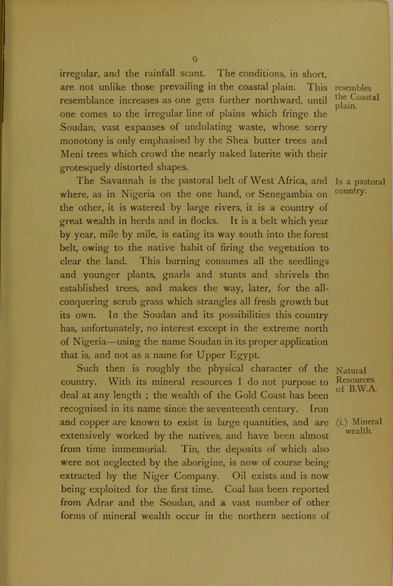 irregular, and the rainfall scant. The conditions, in short, are not unlike those prevailing in the coastal plain. This resemblance increases as one gets further northward, until one comes to the irregular line of plains which fringe the Soudan, vast expanses of undulating waste, whose sorry monotony is only emphasised by the Shea butter trees and Meni trees which crowd the nearly naked laterite with their grotesquely distorted shapes. The Savannah is the pastoral belt of West Africa, and where, as in Nigeria on the one hand, or Senegambia on the other, it is watered by large rivers, it is a country of great wealth in herds and in flocks. It is a belt which year by year, mile by mile, is eating its way south into the forest belt, owing to the native habit of firing the vegetation to clear the land. This burning consumes all the seedlings and younger plants, gnarls and stunts and shrivels the established trees, and makes the way, later, for the all- conquering scrub grass which strangles all fresh growth but its own. In the Soudan and its possibilities this country has, unfortunately, no interest except in the extreme north of Nigeria—using the name Soudan in its proper application that is, and not as a name for Upper Egypt. Such then is roughly the physical character of the country. With its mineral resources I do not purpose to deal at any length ; the wealth of the Gold Coast has been recognised in its name since the seventeenth century. Iron and copper are known to exist in large quantities, and are extensively worked by the natives, and have been almost from time immemorial. Tin, the deposits of which also were not neglected by the aborigine, is now of course being extracted by the Niger Company. Oil exists and is now being exploited for the first time. Coal has been reported from Adrar and the Soudan, and a vast number of other forms of mineral wealth occur in the northern sections of resembles the Coastal plain. Is a pastoral country. Natural Resources of B.W.A. (i.) Mineral wealth.