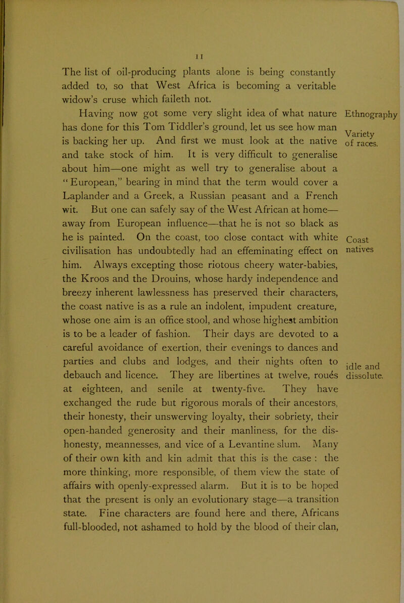 The list of oil-producing plants alone is being constantly added to, so that West Africa is becoming a veritable widow’s cruse which faileth not. Having now got some very slight idea of what nature has done for this Tom Tiddler’s ground, let us see how man is backing her up. And first we must look at the native and take stock of him. It is very difficult to generalise about him—one might as well try to generalise about a “European,” bearing in mind that the term would cover a Laplander and a Greek, a Russian peasant and a French wit. But one can safely say of the West African at home— away from European influence—that he is not so black as he is painted. On the coast, too close contact with white civilisation has undoubtedly had an effeminating effect on him. Always excepting those riotous cheery water-babies, the Kroos and the Drouins, whose hardy independence and breezy inherent lawlessness has preserved their characters, the coast native is as a rule an indolent, impudent creature, whose one aim is an office stool, and whose highest ambition is to be a leader of fashion. Their days are devoted to a careful avoidance of exertion, their evenings to dances and parties and clubs and lodges, and their nights often to debauch and licence. They are libertines at twelve, rouds at eighteen, and senile at twenty-five. They have exchanged the rude but rigorous morals of their ancestors, their honesty, their unswerving loyalty, their sobriety, their open-handed generosity and their manliness, for the dis- honesty, meannesses, and vice of a Levantine slum. Many of their own kith and kin admit that this is the case : the more thinking, more responsible, of them view the state of affairs with openly-expressed alarm. But it is to be hoped that the present is only an evolutionary stage—a transition state. Fine characters are found here and there, Africans full-blooded, not ashamed to hold by the blood of their clan, Ethnography Variety of races. Coast natives idle and dissolute.