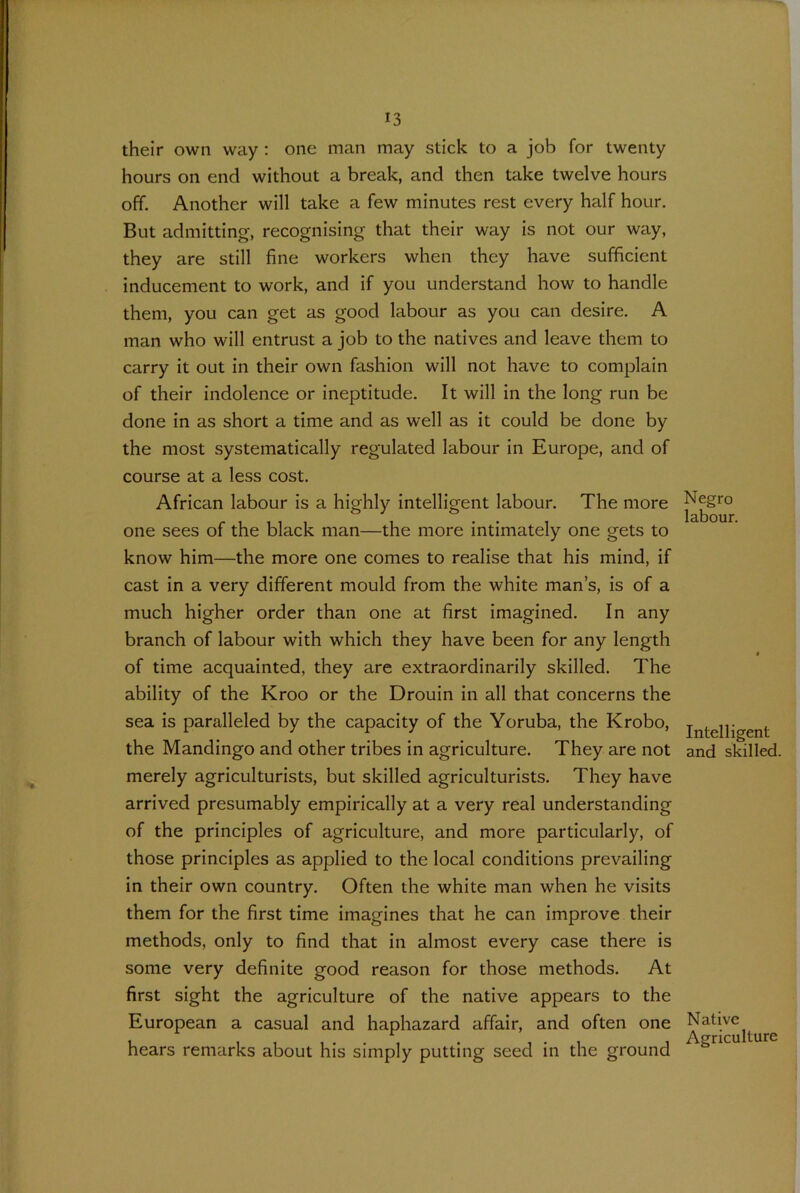 their own way : one man may stick to a job for twenty hours on end without a break, and then take twelve hours off. Another will take a few minutes rest every half hour. But admitting, recognising that their way is not our way, they are still fine workers when they have sufficient inducement to work, and if you understand how to handle them, you can get as good labour as you can desire. A man who will entrust a job to the natives and leave them to carry it out in their own fashion will not have to complain of their indolence or ineptitude. It will in the long run be done in as short a time and as well as it could be done by the most systematically regulated labour in Europe, and of course at a less cost. African labour is a highly intelligent labour. The more one sees of the black man—the more intimately one gets to know him—the more one comes to realise that his mind, if cast in a very different mould from the white man’s, is of a much higher order than one at first imagined. In any branch of labour with which they have been for any length of time acquainted, they are extraordinarily skilled. The ability of the Kroo or the Drouin in all that concerns the sea is paralleled by the capacity of the Yoruba, the Krobo, the Mandingo and other tribes in agriculture. They are not merely agriculturists, but skilled agriculturists. They have arrived presumably empirically at a very real understanding of the principles of agriculture, and more particularly, of those principles as applied to the local conditions prevailing in their own country. Often the white man when he visits them for the first time imagines that he can improve their methods, only to find that in almost every case there is some very definite good reason for those methods. At first sight the agriculture of the native appears to the European a casual and haphazard affair, and often one hears remarks about his simply putting seed in the ground Negro labour. Intelligent and skilled. Native Agriculture