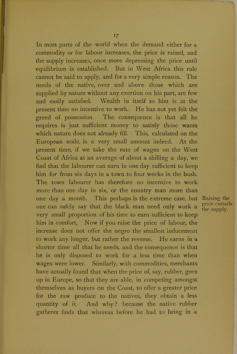 In most parts of the world when the demand either for a commodity or for labour increases, the price is raised, and the supply increases, once more depressing- the price until equilibrium is established. But in West Africa this rule cannot be said to apply, and for a very simple reason. The needs of the native, over and above those which are supplied by nature without any exertion on his part, are few and easily satisfied. Wealth in itself to him is at the present time no incentive to work. He has not yet felt the greed of possession. The consequence is that all he requires is just sufficient money to satisfy those wants which nature does not already fill. This, calculated on the European scale, is a very small amount indeed. At the present time, if we take the rate of wages on the West Coast of Africa at an average of about a shilling a day, we find that the labourer can earn in one day sufficient to keep him for from six days in a town to four weeks in the bush. The town labourer has therefore no incentive to work more than one day in six, or the country man more than one day a month. This perhaps is the extreme case, but one can safely say that the black man need only work a very small proportion of his time to earn sufficient to keep him in comfort. Now if you raise the price of labour, the increase does not offer the negro the smallest inducement to work any longer, but rather the reverse. He earns in a shorter time all that he needs, and the consequence is that he is only disposed to work for a less time than when wages were lower. Similarly, with commodities, merchants have actually found that when the price of, say, rubber, goes up in Europe, so that they are able, in competing amongst themselves as buyers on the Coast, to offer a greater price for the raw produce to the natives, they obtain a less quantity of it. And why ? because the native rubber gatherer finds that whereas before he had to bring in a Raisin price the su