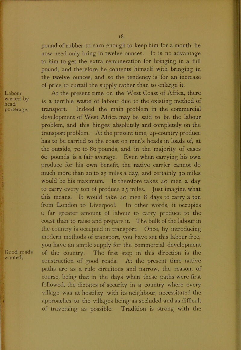 f . Labour wasted by head porterage. I 1 i «j i ■Good roads wanted, fi 18 pound of rubber to earn enough to keep him for a month, he now need only bring in twelve ounces. It is no advantage to him to get the extra remuneration for bringing in a full pound, and therefore he contents himself with bringing in the twelve ounces, and so the tendency is for an increase of price to curtail the supply rather than to enlarge it. At the present time on the West Coast of Africa, there is a terrible waste of labour due to the existing method of transport. Indeed the main problem in the commercial development of West Africa may be said to be the labour problem, and this hinges absolutely and completely on the transport problem. At the present time, up-country produce has to be carried to the coast on men’s heads in loads of, at the outside, 70 to 80 pounds, and in the majority of cases 60 pounds is a fair average. Even when carrying his own produce for his own benefit, the native carrier cannot do much more than 20 to 25 miles a day, and certainly 30 miles would be his maximum. It therefore takes 40 men a day to carry every ton of produce 25 miles. Just imagine what this means. It would take 40 men 8 days to carry a ton from London to Liverpool. In other words, it occupies a far greater amount of labour to carry produce to the coast than to raise and prepare it. The bulk of the labour in the country is occupied in transport. Once, by introducing modern methods of transport, you have set this labour free, you have an ample supply for the commercial development of the country. The first step in this direction is the construction of good roads. At the present time native paths are as a rule circuitous and narrow, the reason, of course, being that in the days when these paths were first followed, the dictates of security in a country where every village was at hostility with its neighbour, necessitated the approaches to the villages being as secluded and as difficult of traversing as possible. Tradition is strong with the