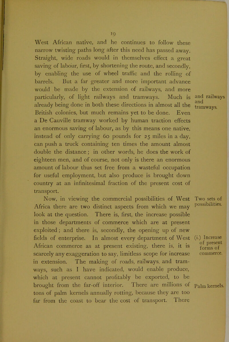 West African native, and he continues to follow these narrow twisting paths long after this need has passed away. Straight, wide roads would in themselves effect a great saving of labour, first, by shortening the route, and secondly, by enabling the use of wheel traffic and the rolling of barrels. But a far greater and more important advance would be made by the extension of railways, and more particularly, of light railways and tramways. Much is already being done in both these directions in almost all the British colonies, but much remains yet to be done. Even a De Cauville tramway worked by human traction effects an enormous saving of labour, as by this means one native, instead of only carrying 60 pounds for 25 miles in a day, can push a truck containing ten times the amount almost double the distance ; in other words, he does the work of eighteen men, and of course, not only is there an enormous amount of labour thus set free from a wasteful occupation for useful employment, but also produce is brought down country at an infinitesimal fraction of the present cost of transport. Now, in viewing the commercial possibilities of West Africa there are two distinct aspects from which we may look at the question. There is, first, the increase possible in those departments of commerce which are at present exploited ; and there is, secondly, the opening up of new fields of enterprise. In almost every department of West African commerce as at present existing, there is, it is scarcely any exaggeration to say, limitless scope for increase in extension. The making of roads, railways, and tram- ways, such as I have indicated, would enable produce, which at present cannot profitably be exported, to be brought from the far-off interior. There are millions of tons of palm kernels annually rotting, because they are too far from the coast to bear the cost of transport. 1 here and railways and tramways. Two sets of possibilities. (i.) Increase of present forms of commerce. Palm kernels.