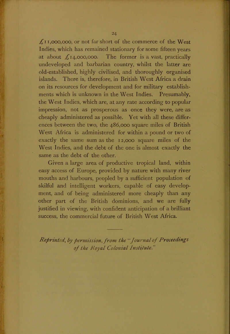 fi 1,000,000, or not far short of the commerce of the West Indies, which has remained stationary for some fifteen years at about ^14,000,000. The former is a vast, practically undeveloped and barbarian country, whilst the latter are old-established, highly civilised, and thoroughly organised islands. There is, therefore, in British West Africa a drain on its resources for development and for military establish- ments which is unknown in the West Indies. Presumably, the West Indies, which are, at any rate according to popular impression, not as prosperous as once they were, are as cheaply administered as possible. Yet with all these differ- ences between the two, the 486,000 square miles of British West Africa is administered for within a pound or two of exactly the same sum as the 12,000 square miles of the West Indies, and the debt of the one is almost exactly the same as the debt of the other. Given a large area of productive tropical land, within easy access of Europe, provided by nature with many river mouths and harbours, peopled by a sufficient population of skilful and intelligent workers, capable of easy develop- ment, and of being administered more cheaply than any other part of the British dominions, and we are fully justified in viewing, with confident anticipation of a brilliant success, the commercial future of British West Africa. Reprinted, by permission, from the “ Journal of Proceedings of the Royal Colonial Institute.