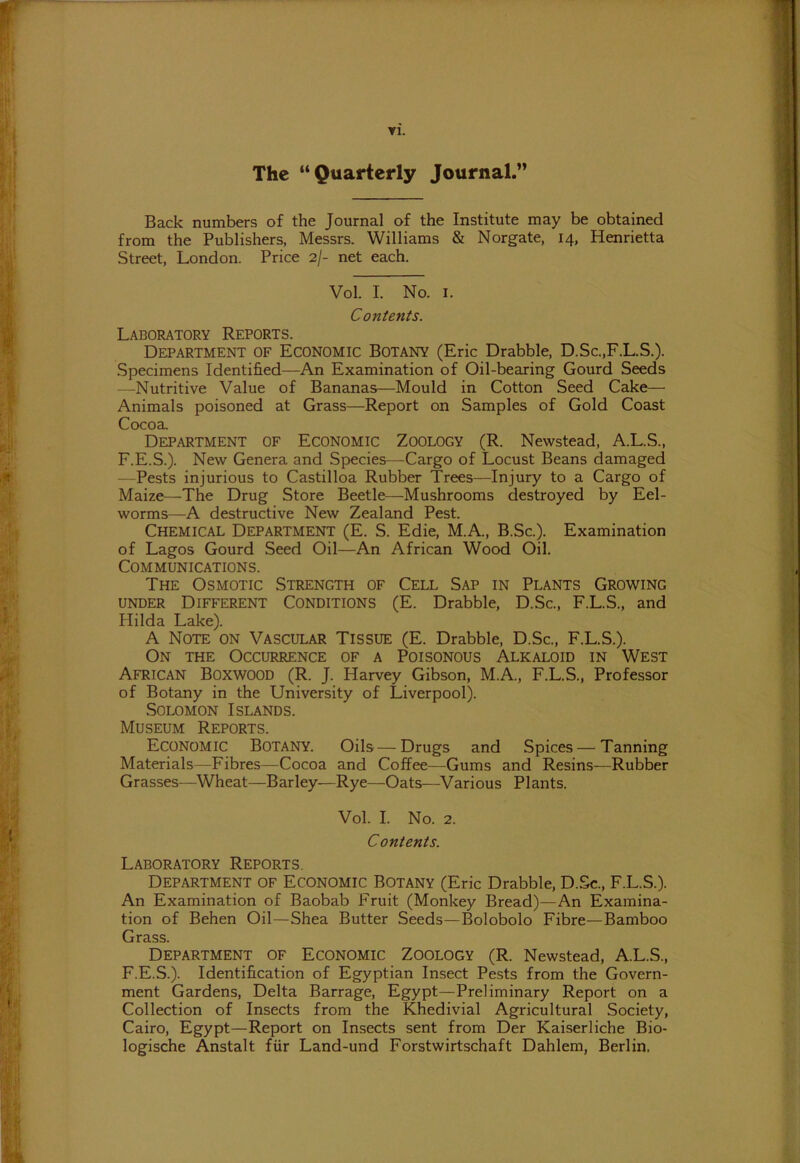 ▼1. The “Quarterly Journal.” Back numbers of the Journal of the Institute may be obtained from the Publishers, Messrs. Williams & Norgate, 14, Henrietta Street, London. Price 2/- net each. Vol. I. No. 1. Contents. Laboratory Reports. Department of Economic Botany (Eric Drabble, D.Sc.,F.L.S.). Specimens Identified—An Examination of Oil-bearing Gourd Seeds —Nutritive Value of Bananas—Mould in Cotton Seed Cake— Animals poisoned at Grass—Report on Samples of Gold Coast Cocoa. Department of Economic Zoology (R. Newstead, A.L.S., F.E.S.). New Genera and Species—-Cargo of Locust Beans damaged —Pests injurious to Castilloa Rubber Trees—Injury to a Cargo of Maize—The Drug Store Beetle—Mushrooms destroyed by Eel- worms—A destructive New Zealand Pest. Chemical Department (E. S. Edie, M.A., B.Sc.). Examination of Lagos Gourd Seed Oil—An African Wood Oil. Communications. The Osmotic Strength of Cell Sap in Plants Growing under Different Conditions (E. Drabble, D.Sc., F.L.S., and Hilda Lake). A Note on Vascular Tissue (E. Drabble, D.Sc., F.L.S.). On the Occurrence of a Poisonous Alkaloid in West African Boxwood (R. J. Harvey Gibson, M.A., F.L.S., Professor of Botany in the University of Liverpool). Solomon Islands. Museum Reports. Economic Botany. Oils—Drugs and Spices — Tanning Materials—Fibres—Cocoa and Coffee—Gums and Resins—Rubber Grasses—Wheat—Barley—Rye—Oats—Various Plants. Vol. I. No. 2. Contents. Laboratory Reports. Department of Economic Botany (Eric Drabble, D.Sc., F.L.S.). An Examination of Baobab Fruit (Monkey Bread)—An Examina- tion of Behen Oil—Shea Butter Seeds—Bolobolo Fibre—Bamboo Grass. Department of Economic Zoology (R. Newstead, A.L.S., F.E.S.). Identification of Egyptian Insect Pests from the Govern- ment Gardens, Delta Barrage, Egypt—Preliminary Report on a Collection of Insects from the Khedivial Agricultural Society, Cairo, Egypt—Report on Insects sent from Der Kaiserliche Bio- logische Anstalt fUr Land-und Forstwirtschaft Dahlem, Berlin.