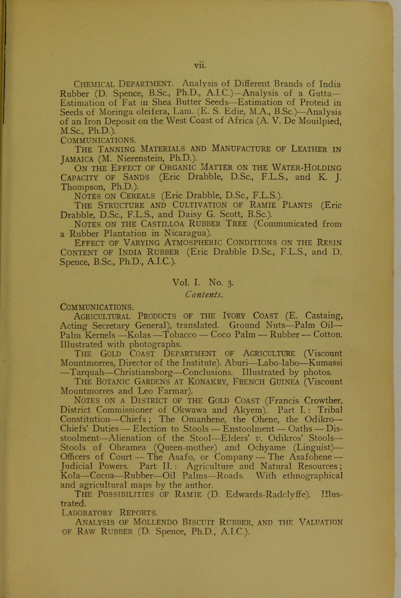 Vll. CHEMICAL Department. Analysis of Different Brands of India Rubber (D. Spence, B.Sc., Ph.D., A.I.C.)—Analysis of a Gutta— Estimation of Fat in Shea Butter Seeds—Estimation of Proteid in Seeds of Moringa oleifera, Lam. (E. S. Edie, M.A., B.Sc.)—Analysis of an Iron Deposit on the West Coast of Africa (A. V. De Mouilpied, M.Sc., Ph.D.). Communications. The Tanning Materials and Manufacture of Leather in Jamaica (M. Nierenstein, Ph.D.). On the Effect of Organic Matter on the Water-Holding Capacity of Sands (Eric Drabble, D.Sc., F.L.S., and K. J. Thompson, Ph.D.). Notes on Cereals (Eric Drabble, D.Sc., F.L.S.). The Structure and Cultivation of Ramie Plants (Eric Drabble, D.Sc., F.L.S., and Daisy G. Scott, B.Sc.). Notes on the Castilloa Rubber Tree (Communicated from a Rubber Plantation in Nicaragua). Effect of Varying Atmospheric Conditions on the Resin Content of India Rubber (Eric Drabble D.Sc., F.L.S., and D. Spence, B.Sc., Ph.D., A.I.C.). Vol. I. No. 3. Contents. Communications. Agricultural Products of the Ivory Coast (E. Castaing, Acting Secretary General), translated. Ground Nuts—Palm Oil— Palm Kernels —Kolas —Tobacco — Coco Palm — Rubber — Cotton. Illustrated with photographs. The Gold Coast Department of Agriculture (Viscount Mountmorres, Director of the Institute). Aburi—Labo-labo—Kumassi —Tarquah—Christiansborg—Conclusions. Illustrated by photos. The Botanic Gardens at Konakry, French Guinea (Viscount Mountmorres and Leo Farmar). Notes on a District of the Gold Coast (Francis Crowther, District Commissioner of Okwawa and Akyem). Part I.: Tribal Constitution—Chiefs; The Omanhene, the Ohene, the Odikro— Chiefs’ Duties — Election to Stools — Enstoolment — Oaths — Dis- stoolment—Alienation of the Stool—Elders’ v. Odikros’ Stools— Stools of Oheamea (Queen-mother) and Ochyame (Linguist)— Officers of Court — The Asafo, or Company — The Asafohene — Judicial Powers. Part II.: Agriculture and Natural Resources; Kola—Cocoa—Rubber—Oil Palms—Roads. With ethnographical and agricultural maps by the author. The Possibilities of Ramie (D. Edwards-Radclyffe). Illus- trated. Laboratory Reports. Analysis of Mollendo Biscuit Rubber, and the Valuation of Raw Rubber (D. Spence, Ph.D., A.I.C.).