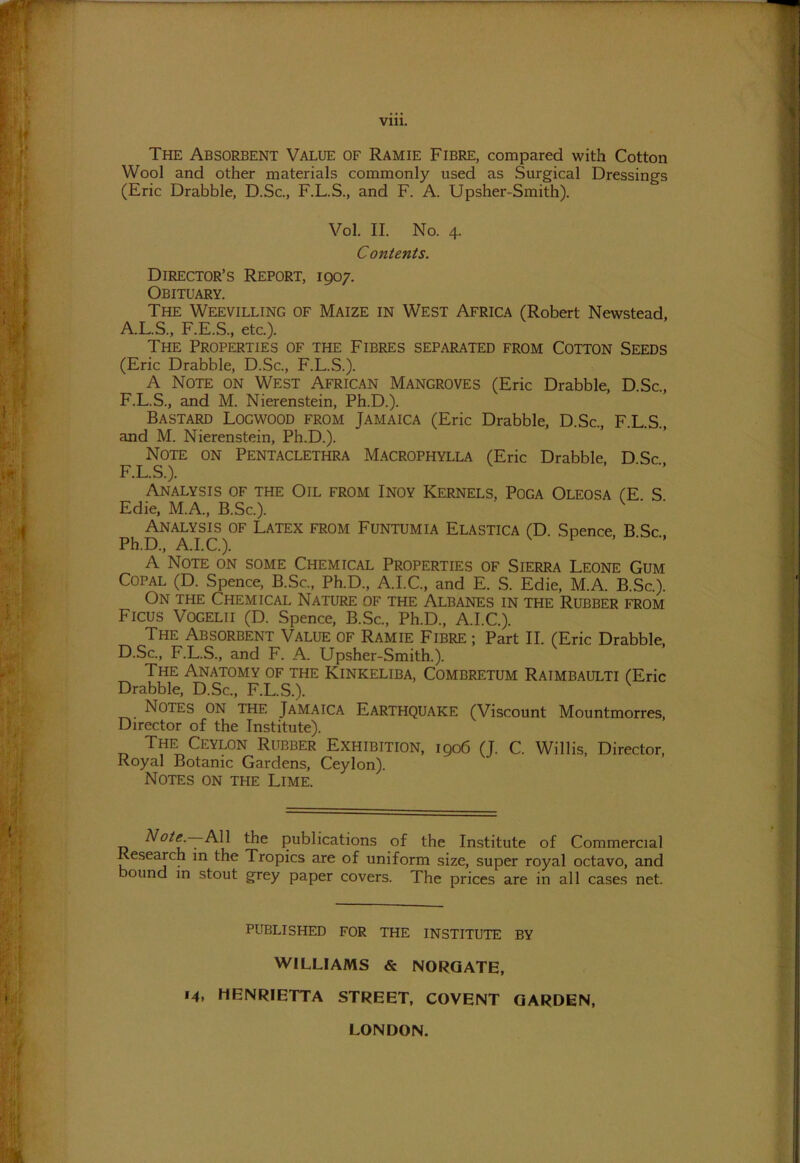 The Absorbent Value of Ramie Fibre, compared with Cotton Wool and other materials commonly used as Surgical Dressings (Eric Drabble, D.Sc., F.L.S., and F. A. Upsher-Smith). Vol. II. No. 4. Contents. Director’s Report, 1907. Obituary. The Weevilling of Maize in West Africa (Robert Newstead, A.L.S., F.E.S., etc.). The Properties of the Fibres separated from Cotton Seeds (Eric Drabble, D.Sc., F.L.S.). A Note on West African Mangroves (Eric Drabble, D.Sc., F.L.S., and M. Nierenstein, Ph.D.). Bastard Logwood from Jamaica (Eric Drabble, D.Sc., F.L.S., and M. Nierenstein, Ph.D.). Note on Pentaclethra Macrophylla (Eric Drabble, DSc F.L.S.). Analysis of the Oil from Inoy Kernels, Poga Oleosa (E S Edie, M.A., B.Sc.). Analysis of Latex from Funtumia Elastica (D Spence B Sc Ph.D., A.I.C.). A Note on some Chemical Properties of Sierra Leone Gum Copal (D. Spence, B.Sc., Ph.D., A.I.C., and E. S. Edie, M.A. B.Sc.). On the Chemical Nature of the Albanes in the Rubber from Ficus Vogelii (D. Spence, B.Sc., Ph.D., A.I.C.). The Absorbent Value of Ramie Fibre ; Part II. (Eric Drabble, D.Sc., F.L.S., and F. A. Upsher-Smith.). The Anatomy of the Kinkeliba, Combretum Raimbaulti (Eric Drabble, D.Sc., F.L.S.). k Notes on the Jamaica Earthquake (Viscount Mountmorres, Director of the Institute). The Ceylon Rubber Exhibition, 1906 (J. C. Willis, Director, Royal Botanic Gardens, Ceylon). Notes on the Lime. Note —-All the publications of the Institute of Commercial Research in the Tropics are of uniform size, super royal octavo, and bound in stout grey paper covers. The prices are in all cases net. PUBLISHED FOR THE INSTITUTE BY WILLIAMS & NORGATE, 14, HENRIETTA STREET, COVENT GARDEN, LONDON.