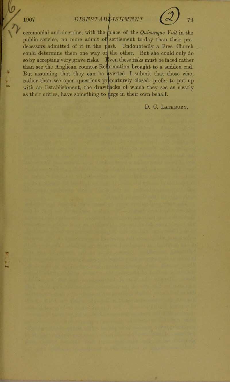 place of the Quicunque VuU in the settlement to-day than their pre- jjast. Undoubtedly a Free Church the other. But she could only do Blven these risks must be faced rather ceremonial and doctrine, with the public service, no more admit of decessors admitted of it in the could determine them one way oi so by accepting very grave risks, than see the Anglican counter-Rel jrmation brought to a sudden end. But assuming that they can be ; .verted, I submit that those who, rather than see open questions pr maturely closed, prefer to put up with an Establishment, the drawl acks of which they see as clearly as their critics, have something to irge in their own behalf. D. C. Lathbury.