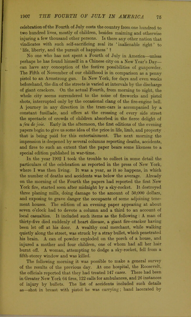 celebration of tbe Fourth of July costs the country from one hundred to two hundred hves, mostly of children, besides maiming and otherwise injuring a few thousand other persons. Is there any other nation that vindicates with such self-sacrificing zeal its ‘ inahenable right ’ to ‘ life, hberty, and the pursuit of happiness ’ ? No one who has not spent a Fourth of July in America—unless perhaps he has found himself in a Chinese city on a New Year’s Day— can have any conception of the festive possibihties of gunpowder. The Fifth of November of our childhood is in comparison as a penny pistol to an Armstrong gim. In New York, for days and even weeks beforehand, the din of the streets is varied at intervals by the discharge of giant crackers. On the actual Fourth, from morning to night, the whole city seems surrendered to the noise of fireworks and pistol shots, interrupted only by the occasional clang of the fire-engine bell. A journey in any direction in the tram-cars is accompanied by a constant fusillade, and ofiers at the crossing of every side street the spectacle of crowds of children absorbed in the fierce delight of a, feu dejoie. Early in the afternoon, the first editions of the evening papers begin to give us some idea of the price in hfe, limb, and property that is being paid for this entertainment. The next morning the impression is deepened by several columns reporting deaths, accidents, and fires to such an extent that the paper bears some hkeness to a special edition pubhshed in war-time. In the year 1902 I took the trouble to collect in some detail the particulars of the celebration as reported in the press of New York, where I was then hving. It was a year, as it so happens, in which the number of deaths and accidents was below the average. Already on the morning of the Fourth the papers had reported the first New York fire, started soon after midnight by a sky-rocket. It destroyed three planing mills, doing damage to the amount of 50,000 dollars, and exposing to grave danger the occupants of some adjoining tene- ment houses. The edition of an evening paper appearing at about seven o’clock had to devote a column and a third to an account of local casualties. It included such items as the following : A man of thirty-five died suddenly of heart disease, a giant fire-cracker having been let off at his door. A wealthy coal merchant, while walking quietly along the street, was struck by a stray bullet, which penetrated his brain. A can of powder exploded on the porch of a house, and injured a mother and four children, one of whom had aU her hair burnt off. A woman, attempting to dodge a sky-rocket, fell from a fifth-storey mndow and was killed. The following morning it was possible to make a general survey of the results of the previous day. At one hospital, the Roosevelt, the ofl&cials reported that they had treated 147 cases. There had been in Greater New York 64 fires, 122 calls for ambulances, and 26 instances of injury by bullets. The fist of accidents included such details as—shot in breast with pistol he was carrying ; hand lacerated by