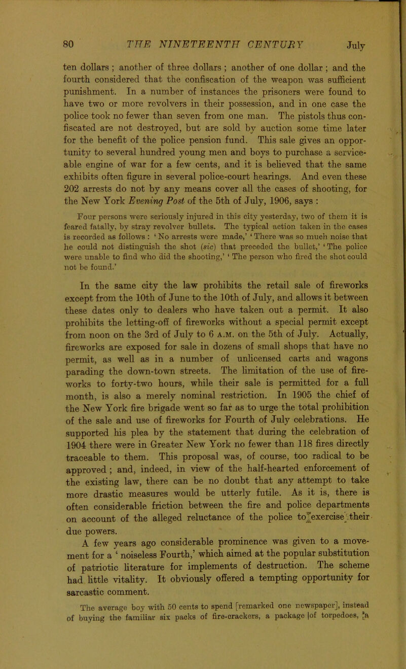 ten dollars ; another of three dollars ; another of one dollar ; and the fourth considered that the confiscation of the weapon was sufficient punishment. In a number of instances the prisoners were found to have two or more revolvers in their possession, and in one case the pohce took no fewer than seven from one man. The pistols thus con- fiscated are not destroyed, but are sold by auction some time later for the benefit of the pohce pension fund. This sale gives an oppor- tunity to several hundred young men and boys to purchase a service- able engine of war for a few cents, and it is beheved that the same exhibits often figure in several pohce-court hearings. And even these 202 arrests do not by any means cover aU the cases of shooting, for the New York Evening Post of the 5th of July, 1906, says : Four persons were seriously injured in this city yesterday, two of them it is feared fatally, by stray revolver bullets. The typical action talien in the cases is recorded as follows : ‘No arrests were made,’ ‘There was so much noise that he could not distinguish the shot (sic) that preceded the bullet,’ ‘ The police were unable to find who did the shooting,’ ‘ The person who fired the shot could not be found.’ In the same city the law prohibits the retail sale of fireworks except from the 10th of June to the 10th of July, and allows it between these dates only to dealers who have taken out a permit. It also prohibits the letting-ofi of fireworks without a special permit except from noon on the 3rd of July to 6 a.m. on the 5th of July. Actually, fireworks are exposed for sale in dozens of small shops that have no permit, as weU as in a number of unlicensed carts and wagons parading the down-town streets. The limitation of the use of fire- works to forty-two hours, while their sale is permitted for a full month, is also a merely nominal restriction. In 1905 the chief of the New York fire brigade went so far as to urge the total prohibition of the sale and use of fireworks for Fourth of July celebrations. He supported his plea by the statement that during the celebration of 1904 there were in Greater New York no fewer than 118 fires directly traceable to them. This proposal was, of course, too radical to be approved ; and, indeed, in view of the half-hearted enforcement of the existing law, there can be no doubt that any attempt to take more drastic measures would be utterly futile. As it is, there is often considerable friction between the fire and police departments on account of the alleged reluctance of the police to[exercise‘their ■ due powers. A few years ago considerable prominence was given to a move- ment for a ^ noiseless Fourth,* which aimed at the popular substitution of patriotic literature for implements of destruction. The scheme had little vitality. It obviously offered a tempting opportunity for sarcastic comment. The average boy with 50 cents to spend [remarked one newspaper], instead of buying the familiar six packs of fire-crackers, a package |of torpedoes, [a