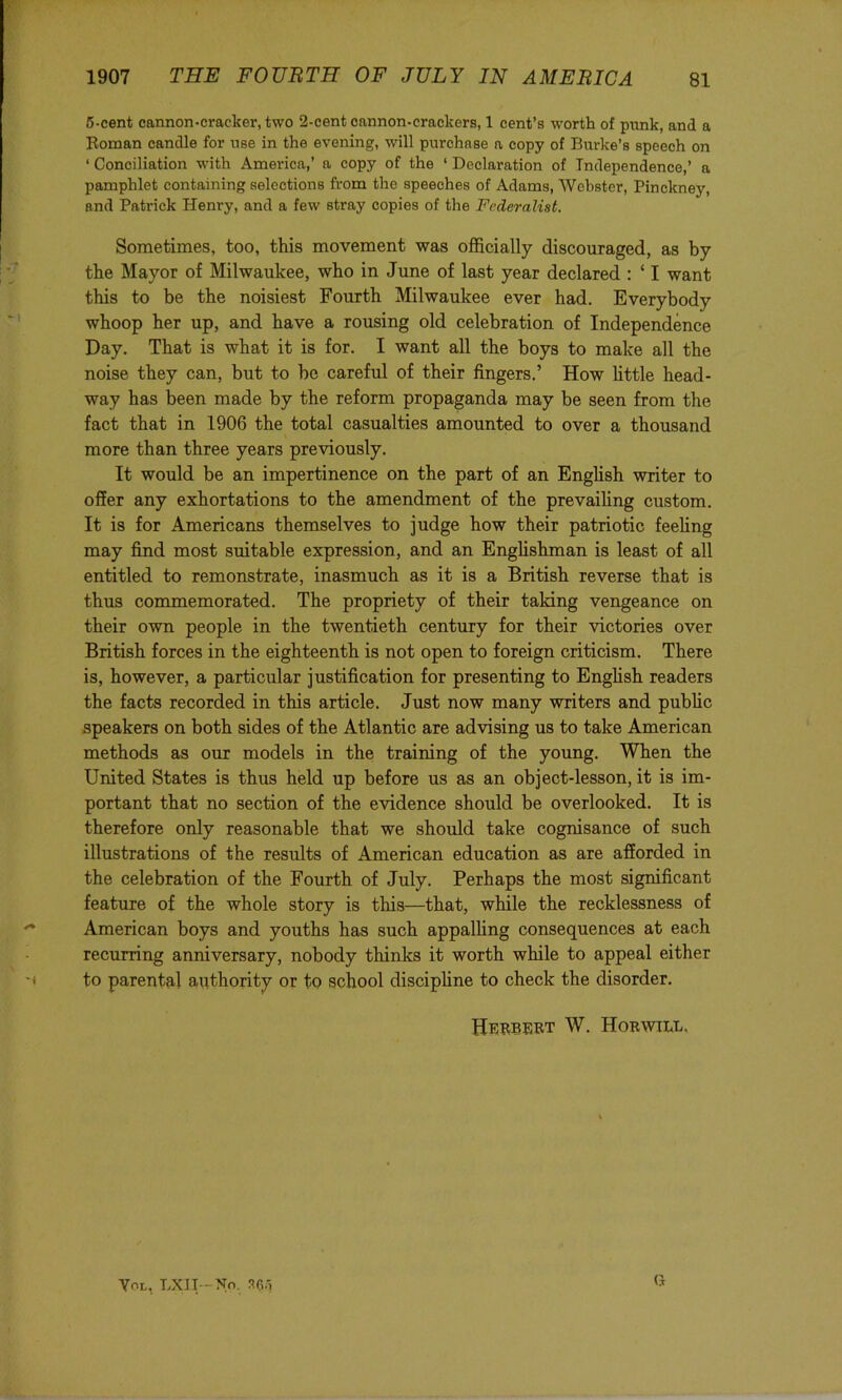 6-cent cannon-cracker, two 2-eent cannon-crackers, 1 cent’s worth of piink, and a Roman candle for nee in the evening, will purchase a copy of Burke’s speech on ‘ Conciliation with America,’ a copy of the ‘ Declaration of Independence,’ a pamphlet containing selections from the speeches of Adams, Webster, Pinckney, and Patrick Henry, and a few stray copies of the Federalist. Sometimes, too, this movement was officially discouraged, as by the Mayor of Milwaukee, who in June of last year declared : ‘ I want this to be the noisiest Fourth Milwaukee ever had. Everybody whoop her up, and have a rousing old celebration of Independence Day. That is what it is for. I want all the boys to make all the noise they can, but to be careful of their fingers.’ How httle head- way has been made by the reform propaganda may be seen from the fact that in 1906 the total casualties amounted to over a thousand more than three years previously. It would be an impertinence on the part of an English writer to offer any exhortations to the amendment of the prevailing custom. It is for Americans themselves to judge how their patriotic feeling may find most suitable expression, and an Englishman is least of all entitled to remonstrate, inasmuch as it is a British reverse that is thus commemorated. The propriety of their taking vengeance on their own people in the twentieth century for their victories over British forces in the eighteenth is not open to foreign criticism. There is, however, a particular justification for presenting to Enghsh readers the facts recorded in this article. Just now many writers and public speakers on both sides of the Atlantic are advising us to take American methods as our models in the training of the young. When the United States is thus held up before us as an object-lesson, it is im- portant that no section of the evidence should be overlooked. It is therefore only reasonable that we should take cognisance of such illustrations of the results of American education as are afforded in the celebration of the Fourth of July. Perhaps the most significant feature of the whole story is this—that, while the recklessness of American boys and youths has such appalling consequences at each recurring anniversary, nobody thinks it worth while to appeal either -f to parental authority or to school discipline to check the disorder. Herbert W. Horwill, Yol, Lxn-No. 36'1 Ct