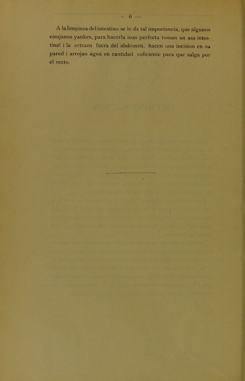 A la limpieza del intestino se le da tal importancia, que algunos cirujanos yankes, para hacerla mas perfecta toman un asa intes- tinal i la extraen fuera del abdomen, hacen una incisión en su pared i arrojan agua en cantidad suficiente para que salga por el recto.