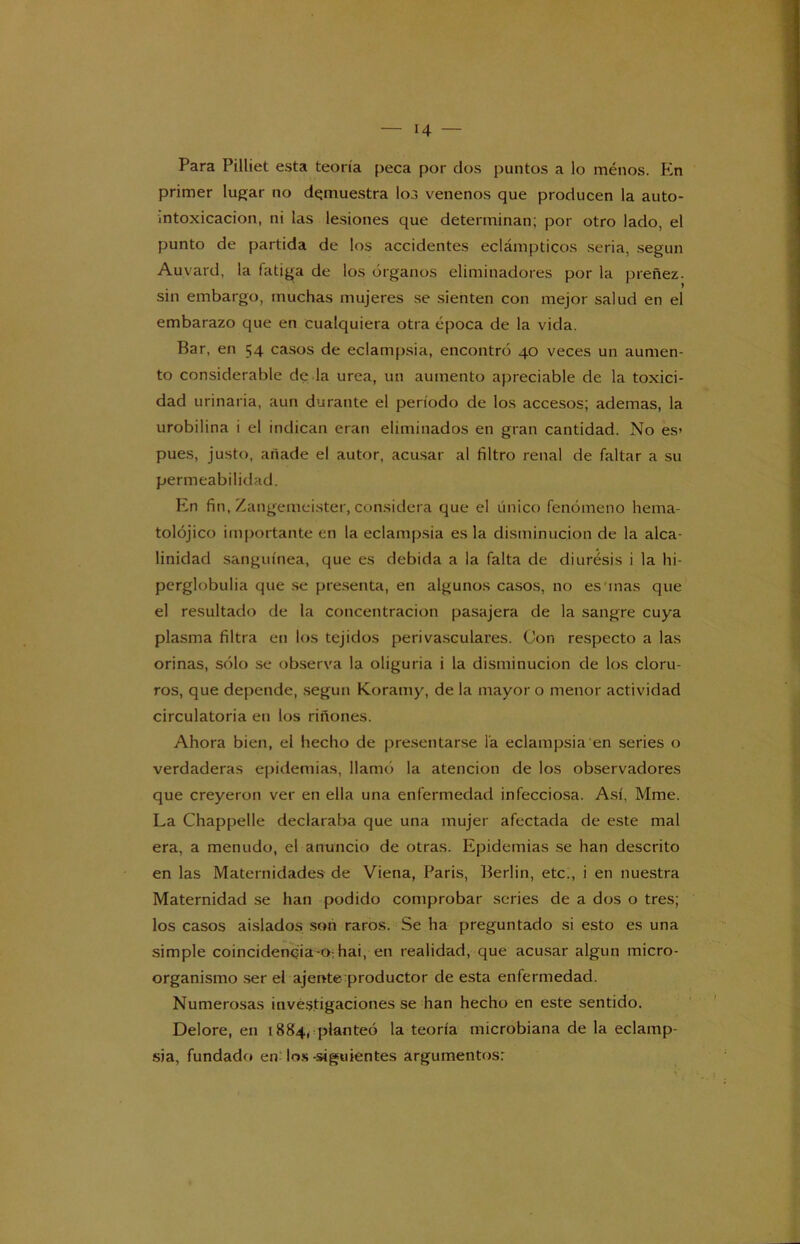 Para Pilliet esta teoría peca por dos puntos a lo ménos. En primer lugar no demuestra los venenos que producen la auto- intoxicacion, ni las lesiones que determinan; por otro lado, el punto de partida de los accidentes eclámpticos seria, según Auvard, la fatiga de los órganos eliminadores por la preñez, sin embargo, muchas mujeres se sienten con mejor salud en el embarazo que en cualquiera otra época de la vida. Bar, en 54 casos de eclampsia, encontró 40 veces un aumen- to considerable de la urea, un aumento apreciable de la toxici- dad urinaria, aun durante el período de los accesos; ademas, la urobilina i el indican eran eliminados en gran cantidad. No es» pues, justo, añade el autor, acusar al filtro renal de faltar a su permeabilidad. En fin, Zangemeister, considera que el único fenómeno hema- tolójico importante en la eclampsia es la disminución de la alca- linidad sanguínea, que es debida a la falta de diurésis i la hi- perglobulia que se presenta, en algunos casos, no es inas que el resultado de la concentración pasajera de la sangre cuya plasma filtra en los tejidos perivasculares. Con respecto a las orinas, sólo se observa la oliguria i la disminución de los cloru- ros, que depende, según Koramy, de la mayor o menor actividad circulatoria en los riñones. Ahora bien, el hecho de presentarse la eclampsia en series o verdaderas epidemias, llamó la atención de los observadores que creyeron ver en ella una enfermedad infecciosa. Así, Mme. La Chappelle declaraba que una mujer afectada de este mal era, a menudo, el anuncio de otras. Epidemias se han descrito en las Maternidades de Viena, Paris, Berlín, etc., i en nuestra Maternidad se han podido comprobar series de a dos o tres; los casos aislados son raros. Se ha preguntado si esto es una simple coincidencia-o:hai, en realidad, que acusar algún micro- organismo ser el ájente productor de esta enfermedad. Numerosas investigaciones se han hecho en este sentido. Delore, en 1884, planteó la teoría microbiana de la eclamp- sia, fundado en los-siguientes argumentos: