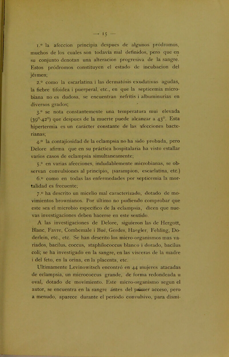 1. ° la afección principia después de algunos pródromos, muchos de los cuales son todavía mal definidos, pero que en su conjunto denotan una alteración progresiva de la sangre. Estos pródromos constituyen el estado de incubación del jéimen; 2. ° como la escarlatina i las dermatosis exudativas agudas, la fiebre tifoidea i puerperal, etc., en que la septicemia micro- biana no es dudosa, se encuentran nefritis i albuminurias en diversos grados; 3.0 se nota constantemente una temperatura mui elevada (39°-42°) que después de la muerte puede alcanzar a 43o. Esta hipertermia es un carácter constante de las afecciones bacte- rianas; 4.0 la.contajiosidad de la eclampsia no ha sido probada, pero Delore afirma que en su práctica hospitalaria ha visto estallar varios casos de eclampsia simultáneamente; 5.0 en varias afecciones, indudablemente microbianas, se ob- servan convulsiones al principio, (sarampión, escarlatina, etc.) 6.° como en todas las enfermedades por septicemia la mor- talidad es frecuente; 7.0 ha descrito un micelio mal caracterizado, dotado de mo- vimientos brownianos. Por último no pudiendo comprobar que este sea el microbio específico de Ja eclampsia, dicen que nue- vas investigaciones deben hacerse en este sentido. A las investigaciones de Delore, siguieron las de Hergott, Blanc, Favre, Combemale i Bué, Gerdes, Haegler, Fehling, Do- derlein, etc., etc. Se han descrito los micro organismos mas va- riados, bacilus, coccus, staphilococcus blanco i dorado, bacilus coli; se ha investigado en la sangre, en las visceras de la madre i del feto, en la orina, en la placenta, etc. Ultimamente Levinowitsch encontró en 44 mujeres atacadas de eclampsia, un micrococcus grande, de forma redondeada u oval, dotado de movimiento. Este micro-organismo según el autor, se encuentra en la sangre árites del primer acceso, pero a menudo, aparece durante el período convulsivo, para dismi-