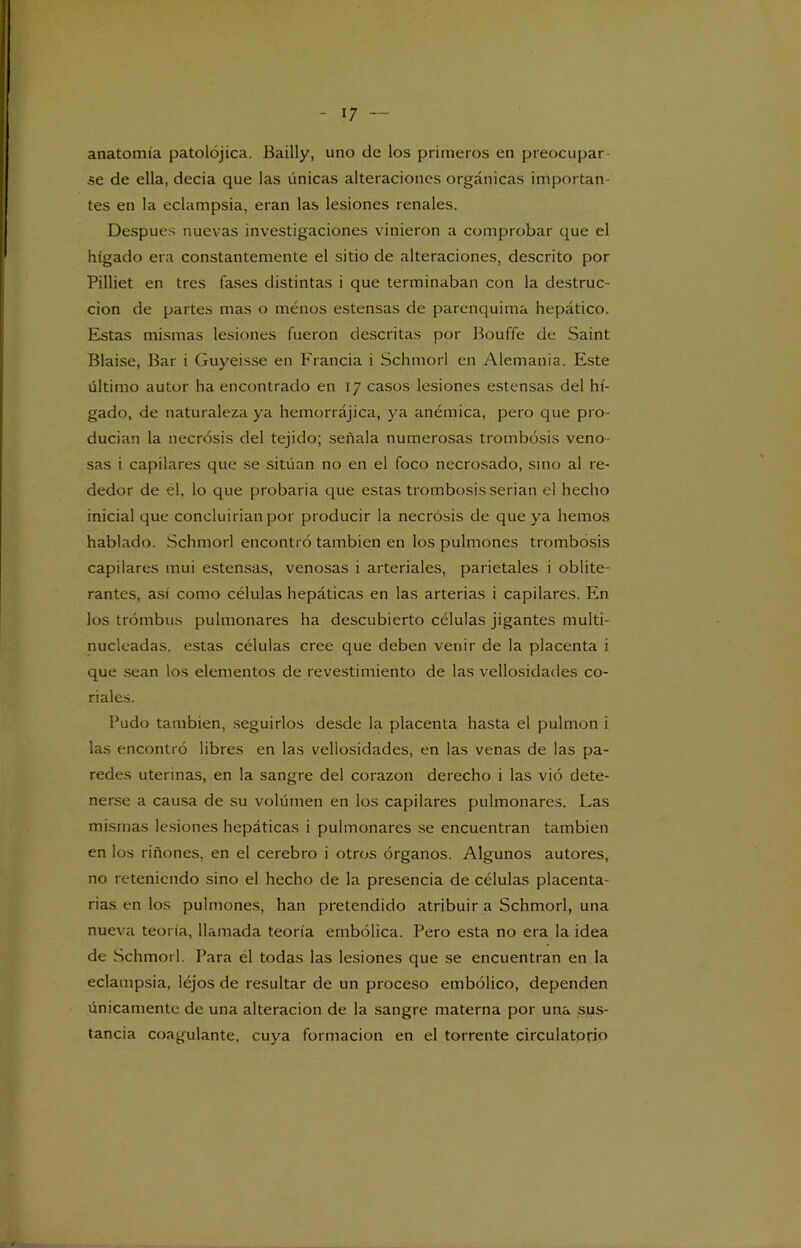 anatomía patolójica. Bailly, uno de los primeros en preocupar se de ella, decia que las únicas alteraciones orgánicas importan- tes en la eclampsia, eran las lesiones renales. Después nuevas investigaciones vinieron a comprobar que el hígado era constantemente el sitio de alteraciones, descrito por Pilliet en tres fases distintas i que terminaban con la destruc- ción de partes mas o menos estensas de parenquima hepático. Estas mismas lesiones fueron descritas por Bouffe de Saint Blaise, Bar i Guyeisse en Francia i Schmorl en Alemania. Este último autor ha encontrado en 17 casos lesiones estensas del hí- gado, de naturaleza ya hemorrájica, ya anémica, pero que pro- ducían la necrosis del tejido; señala numerosas trombosis veno- sas i capilares que se sitúan no en el foco necrosado, sino al re- dedor de él, lo que probaria que estas trombosis serian el hecho inicial que concluirían por producir la necrosis de que ya hemos hablado. Schmorl encontró también en los pulmones trombosis capilares mui estensas, venosas i arteriales, parietales i oblite- rantes, así como células hepáticas en las arterias i capilares. En los trombas pulmonares ha descubierto células jigantes multi- nucleadas. estas células cree que deben venir de la placenta i que sean los elementos de revestimiento de las vellosidades co- dales. Pudo también, seguirlos desde la placenta hasta el pulmón i las encontró libres en las vellosidades, en las venas de las pa- redes uterinas, en la sangre del corazón derecho i las vió dete- nerse a causa de su volúmen en los capilares pulmonares. Las mismas lesiones hepáticas i pulmonares se encuentran también en los riñones, en el cerebro i otros órganos. Algunos autores, no reteniendo sino el hecho de la presencia de células placenta- rias en los pulmones, han pretendido atribuir a Schmorl, una nueva teoría, llamada teoría embólica. Pero esta no era la idea de Schmorl. Para el todas las lesiones que se encuentran en la eclampsia, Iéjos de resultar de un proceso embólico, dependen únicamente de una alteración de la sangre materna por una sus- tancia coagulante, cuya formación en el torrente circulatorio