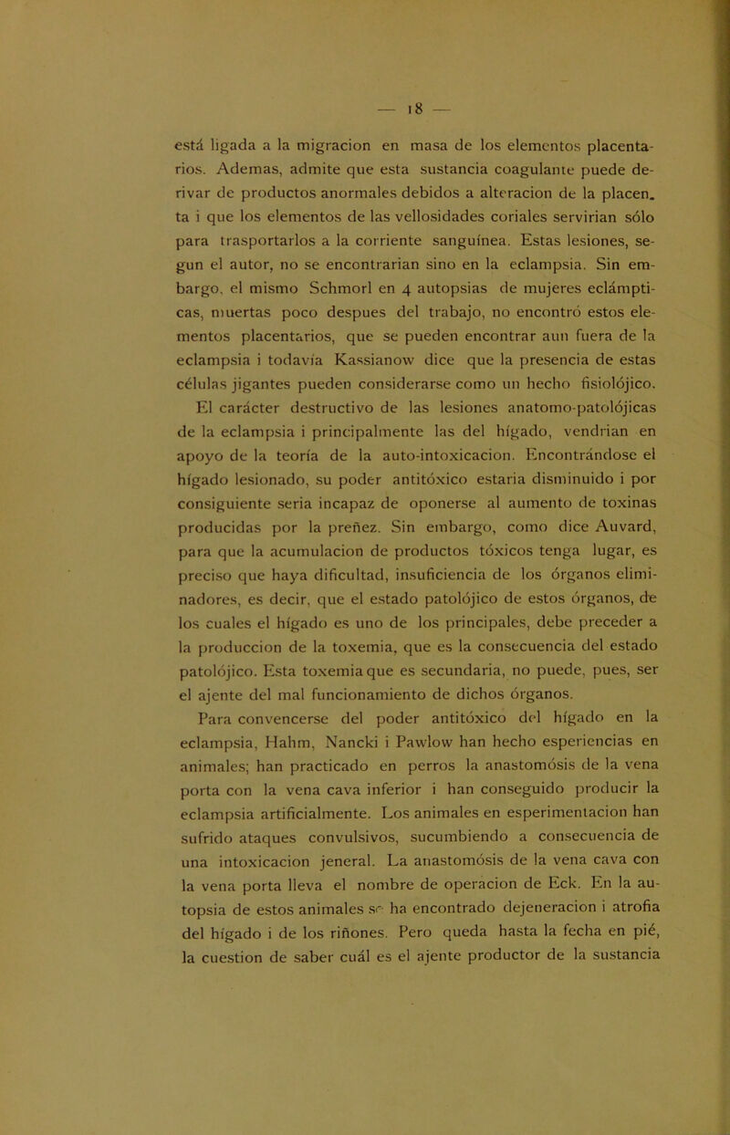 está ligada a la migración en masa de los elementos placenta- rios. Ademas, admite que esta sustancia coagulante puede de- rivar de productos anormales debidos a alteración de la placen, ta i que los elementos de las vellosidades coriales servirian sólo para trasportarlos a la corriente sanguínea. Estas lesiones, se- gún el autor, no se encontrarian sino en la eclampsia. Sin em- bargo. el mismo Schmorl en 4 autopsias de mujeres eclámpti- cas, muertas poco después del trabajo, no encontró estos ele- mentos placentarios, que se pueden encontrar aun fuera de la eclampsia i todavía Kassianow dice que la presencia de estas células jigantes pueden considerarse como un hecho fisiolójico. El carácter destructivo de las lesiones anatomo-patolójicas de la eclampsia i principalmente las del hígado, vendrían en apoyo de la teoría de la auto-intoxicacion. Encontrándose el hígado lesionado, su poder antitóxico estaría disminuido i por consiguiente seria incapaz de oponerse al aumento de toxinas producidas por la preñez. Sin embargo, como dice Auvard, para que la acumulación de productos tóxicos tenga lugar, es preciso que haya dificultad, insuficiencia de los órganos elimi- nadores, es decir, que el estado patolójico de estos órganos, de los cuales el hígado es uno de los principales, debe preceder a la producción de la toxemia, que es la consecuencia del estado patolójico. Esta toxemia que es secundaria, no puede, pues, ser el ájente del mal funcionamiento de dichos órganos. Para convencerse del poder antitóxico del hígado en la eclampsia, Hahm, Nancki i Pawlovv han hecho esperiencias en animales; han practicado en perros la anastomosis de la vena porta con la vena cava inferior i han conseguido producir la eclampsia artificialmente. Los animales en esperimentacion han sufrido ataques convulsivos, sucumbiendo a consecuencia de una intoxicación jeneral. La anastomosis de la vena cava con la vena porta lleva el nombre de operación de Eck. En la au- topsia de estos animales so ha encontrado dejetieracion i atrofia del hígado i de los riñones. Pero queda hasta la fecha en pié, la cuestión de saber cuál es el ájente productor de la sustancia