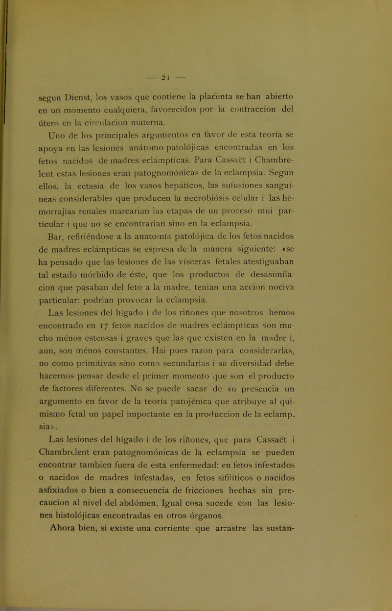 según Dienst, los vasos que contiene la placenta se han abierto en un momento cualquiera, favorecidos por la contracción del útero en la circulación materna. Uno de los principales argumentos en favor de esta teoría se apoya en las lesiones anátomo-patolójicas encontradas en los fetos nacidos de madres eclámpticas. Para Cassaét i Chambre- lent estas lesiones eran patognomónicas de la eclampsia. Según ellos, la ectasia de los vasos hepáticos, las sufusiones sanguí- neas considerables que producen la necrobiósis celular i las he- morrajias renales marcarían las etapas de un proceso mui par- ticular i que no se encontrarían sino en la eclampsia. Bar, refiriéndose a la anatomía patolójica de los fetos nacidos de madres eclámpticas se espresa de la manera siguiente: «se ha pensado que las lesiones de las visceras fetales atestiguaban tal estado mórbido de éste, que los productos de desasimila- cion que pasaban del feto a la madre, tenían una acción nociva particular: podrían provocar la eclampsia. Las lesiones del hígado i de los riñones que nosotros hemos encontrado en 17 fetos nacidos de madres eclámpticas son mu- cho ménos estensas i graves que las que existen en la madre i, aun, son ménos constantes. Hai pues razón para considerarlas, no como primitivas sino como secundarias i su diversidad debe hacernos pensar desde el primer momento que son el producto de factores diferentes. No se puede sacar de su presencia un argumento en favor de la teoría patojénica que atribuye al qui- mismo fetal un papel importante en la producción de la eclamp. sia». Las lesiones del hígado i de los riñones, que para Cassaét i Chambrclent eran patognomónicas de la eclampsia se pueden encontrar también fuera de esta enfermedad: en fetos infestados o nacidos de madres infestadas, en fetos sifilíticos o nacidos asfixiados o bien a consecuencia de fricciones hechas sin pre- caución al nivel del abdomen. Igual cosa sucede con las lesio- nes histolójicas encontradas en otros órganos. Ahora bien, si existe una corriente que arrastre las sustan-