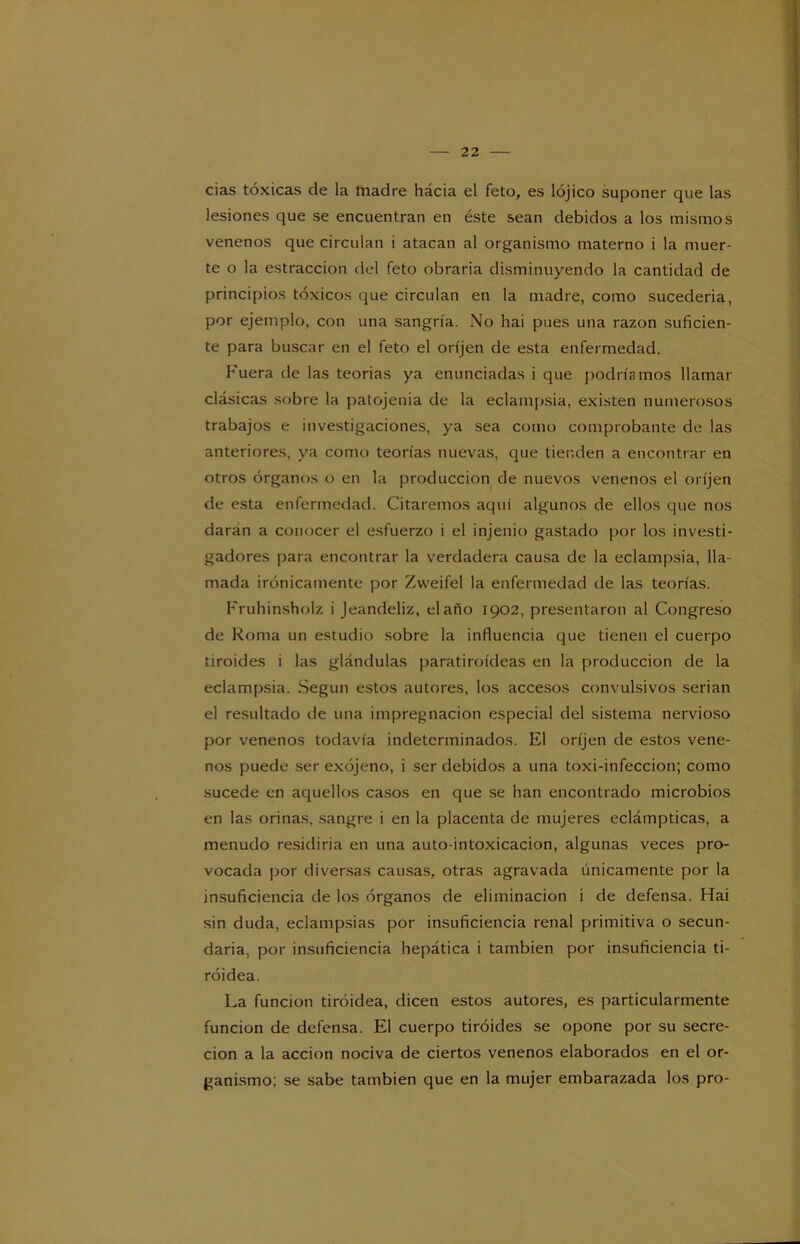cias tóxicas de la madre hácia el feto, es lójico suponer que las lesiones que se encuentran en éste sean debidos a los mismos venenos que circulan i atacan al organismo materno i la muer- te o la estraccion del feto obraría disminuyendo la cantidad de principios tóxicos que circulan en la madre, como sucedería, por ejemplo, con una sangría. No hai pues una razón suficien- te para buscar en el feto el oríjen de esta enfermedad. Fuera de las teorías ya enunciadas i que podríamos llamar clásicas sobre la patojenia de la eclampsia, existen numerosos trabajos e investigaciones, ya sea como comprobante de las anteriores, ya como teorías nuevas, que tienden a encontrar en otros órganos o en la producción de nuevos venenos el oríjen de esta enfermedad. Citaremos aquí algunos de ellos que nos daran a conocer el esfuerzo i el injenio gastado por los investi- gadores para encontrar la verdadera causa de la eclampsia, lla- mada irónicamente por Zweifel la enfermedad de las teorías. Fruhinsholz i Jeandeliz, elaño 1902, presentaron al Congreso de Roma un estudio sobre la influencia que tienen el cuerpo tiroides i las glándulas paratiroídeas en la producción de la eclampsia. Según estos autores, los accesos convulsivos serian el resultado de una impregnación especial del sistema nervioso por venenos todavía indeterminados. El oríjen de estos vene- nos puede ser exójeno, i ser debidos a una toxi-infeccion; como sucede en aquellos casos en que se han encontrado microbios en las orinas, sangre i en la placenta de mujeres eclámpticas, a menudo residiría en una auto-intoxicacion, algunas veces pro- vocada por diversas causas, otras agravada únicamente por la insuficiencia de los órganos de eliminación i de defensa. Hai sin duda, eclampsias por insuficiencia renal primitiva o secun- daria, por insuficiencia hepática i también por insuficiencia ti- roidea. La función tiroidea, dicen estos autores, es particularmente función de defensa. El cuerpo tiroides se opone por su secre- ción a la acción nociva de ciertos venenos elaborados en el or- ganismo; se sabe también que en la mujer embarazada los pro-