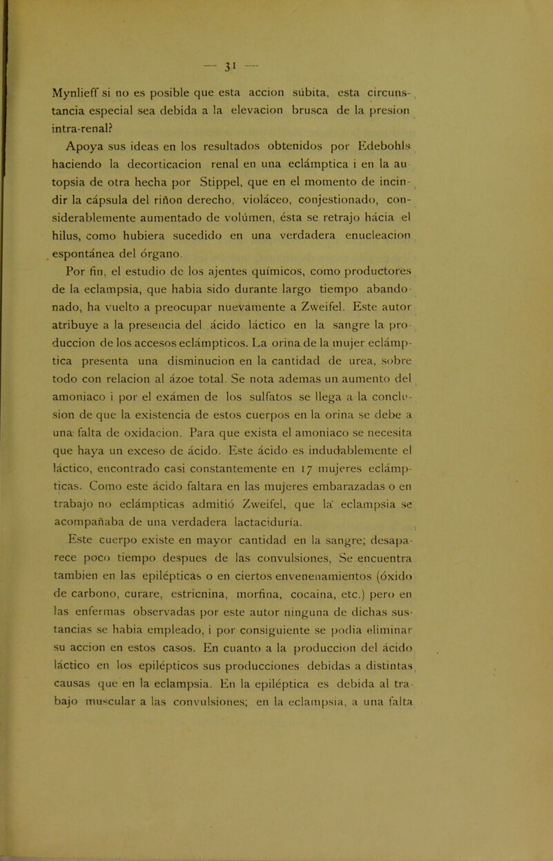 Mynlieff si no es posible que esta acción súbita, esta circuns- tancia especial sea debida a la elevación brusca de la presión intra-renal? Apoya sus ideas en los resultados obtenidos por Edebohls haciendo la decorticación renal en una eclámptica i en la au topsia de otra hecha por Stippel, que en el momento de incin- dir la cápsula del riñon derecho, violáceo, conjestionado, con- siderablemente aumentado de volumen, ésta se retrajo hácia el hilus, como hubiera sucedido en una verdadera enucleación espontánea del órgano. Por fin, el estudio de los ajentes químicos, como productores de la eclampsia, que habia sido durante largo tiempo abando- nado, ha vuelto a preocupar nuevamente a Zweifel. Este autor atribuye a la presencia del ácido láctico en la sangre la pro duccion de los accesos eclámpticos. La orina de la mujer eclámp- tica presenta una disminución en la cantidad de urea, sobre todo con relación al ázoe total. Se nota ademas un aumento del amoniaco i por el exámen de los sulfatos se llega a la conclu- sión de que la existencia de estos cuerpos en la orina se debe a una falta de oxidación. Para que exista el amoniaco se necesita que haya un exceso de ácido. Este ácido es indudablemente el láctico, encontrado casi constantemente en 17 mujeres eclámp- ticas. Como este ácido faltara en las mujeres embarazadas o en trabajo no eclámpticas admitió Zweifel, que la eclampsia se acompañaba de una verdadera lactaciduría. Este cuerpo existe en mayor cantidad en la sangre; desapa- rece poco tiempo después de las convulsiones, Se encuentra también en las epilépticas o en ciertos envenenamientos (óxido de carbono, curare, estricnina, morfina, cocaína, etc.) pero en las enfermas observadas por este autor ninguna de dichas sus- tancias se habia empleado, i por consiguiente se podía eliminar su acción en estos casos. En cuanto a la producción del ácido láctico en los epilépticos sus producciones debidas a distintas causas que en la eclampsia. En la epiléptica es debida al tra bajo muscular a las convulsiones; en la eclampsia, a una falta