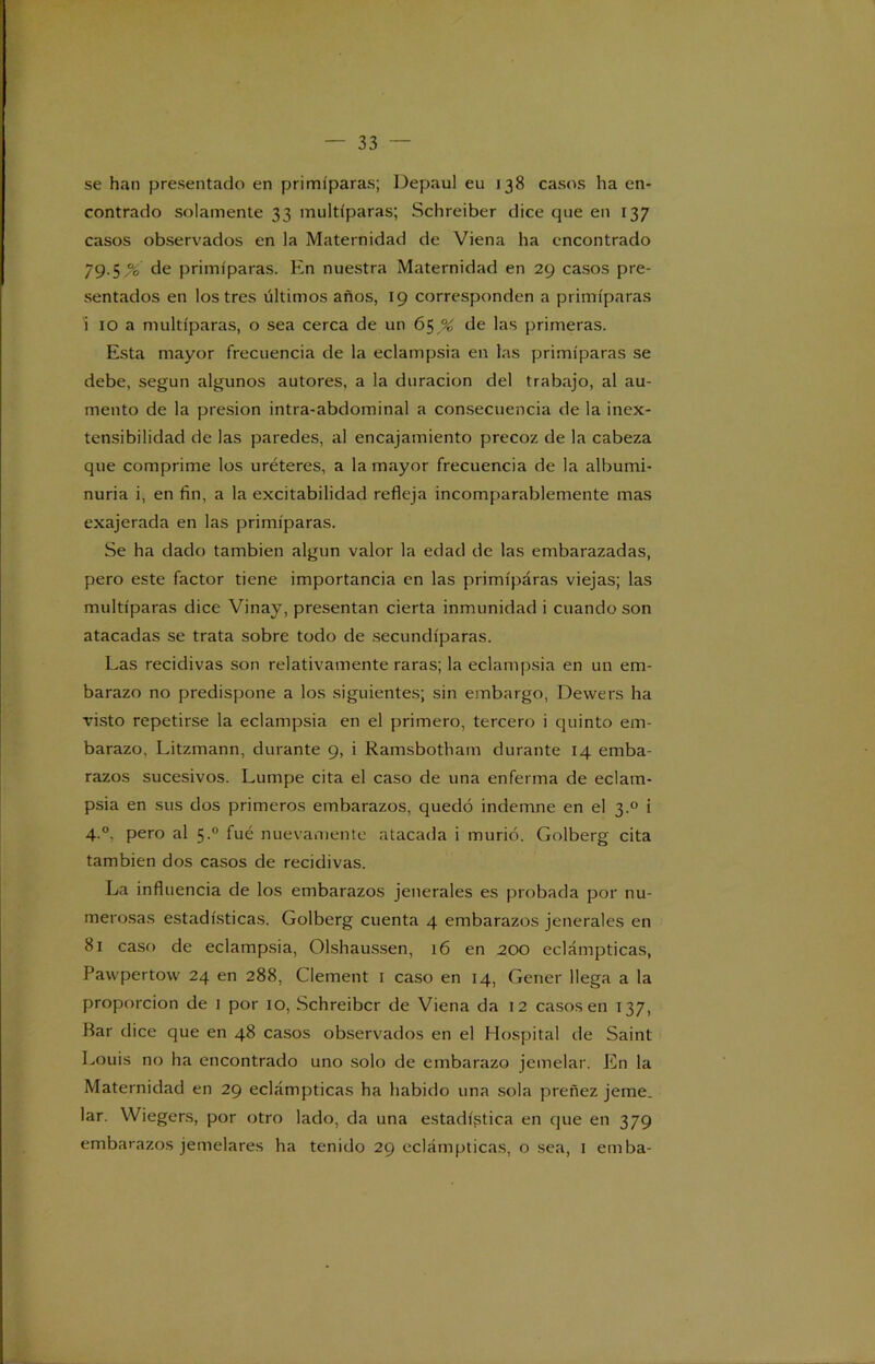 se han presentado en primíparas; Depaul eu 138 casos ha en- contrado solamente 33 multíparas; Schreiber dice que en 137 casos observados en la Maternidad de Viena ha encontrado 79.5 de primíparas. En nuestra Maternidad en 29 casos pre- sentados en los tres últimos años, 19 corresponden a primíparas i 10 a multíparas, o sea cerca de un 65 % de las primeras. Esta mayor frecuencia de la eclampsia en las primíparas se debe, según algunos autores, a la duración del trabajo, al au- mento de la presión intra-abdominal a consecuencia de la inex- tensibilidad de las paredes, al encajamiento precoz de la cabeza que comprime los uréteres, a la mayor frecuencia de la albumi- nuria i, en fin, a la excitabilidad refleja incomparablemente mas exajerada en las primíparas. Se ha dado también algún valor la edad de las embarazadas, pero este factor tiene importancia en las primíparas viejas; las multíparas dice Vinay, presentan cierta inmunidad i cuando son atacadas se trata sobre todo de secundíparas. Las recidivas son relativamente raras; la eclampsia en un em- barazo no predispone a los siguientes; sin embargo, Dewers ha visto repetirse la eclampsia en el primero, tercero i quinto em- barazo, Litzmann, durante 9, i Ramsbotham durante 14 emba- razos sucesivos. Lumpe cita el caso de una enferma de eclam- psia en sus dos primeros embarazos, quedó indemne en el 3.0 i 4.0, pero al 5.0 fué nuevamente atacada i murió. Golberg cita también dos casos de recidivas. La influencia de los embarazos jenerales es probada por nu- merosas estadísticas. Golberg cuenta 4 embarazos jenerales en 81 caso de eclampsia, Olshaussen, 16 en 200 eclámpticas, Pawpertow 24 en 288, Clement 1 caso en 14, Gener llega a la proporción de 1 por 10, Schreiber de Viena da 12 casos en 137, Bar dice que en 48 casos observados en el Hospital de Saint Louis no ha encontrado uno solo de embarazo jemelar. En la Maternidad en 29 eclámpticas ha habido una sola preñez jeme, lar. VViegers, por otro lado, da una estadística en que en 379 embarazos jemelares ha tenido 29 eclámpticas, o sea, 1 emba-