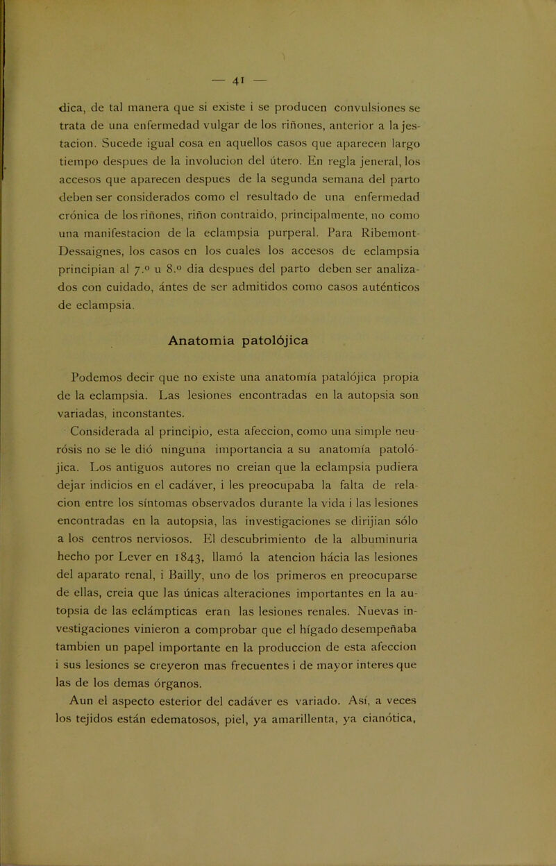 dica, de tal manera que si existe i se producen convulsiones se trata de una enfermedad vulgar de los riñones, anterior a la jes- tacion. Sucede igual cosa en aquellos casos que aparecen largo tiempo después de la involución del útero. En regla jeneral, los accesos que aparecen después de la segunda semana del parto deben ser considerados como el resultado de una enfermedad crónica de los riñones, riñon contraido, principalmente, no como una manifestación de la eclampsia purperal. Para Ribemont- Dessaignes, los casos en los cuales los accesos de eclampsia principian al 7.0 u 8.° dia después del parto deben ser analiza- dos con cuidado, ántes de ser admitidos como casos auténticos de eclampsia. Anatomía patolójica Podemos decir que no existe una anatomía patalójica propia de la eclampsia. Las lesiones encontradas en la autopsia son variadas, inconstantes. Considerada al principio, esta afección, como una simple neu- rosis no se le dió ninguna importancia a su anatomía patoló- jica. Los antiguos autores no creían que la eclampsia pudiera dejar indicios en el cadáver, i les preocupaba la falta de rela- ción entre los síntomas observados durante la vida i las lesiones encontradas en la autopsia, las investigaciones se dirijian sólo a los centros nerviosos. El descubrimiento de la albuminuria hecho por Lever en 1843, llamó la atención hácia las lesiones del aparato renal, i Bailly, uno de los primeros en preocuparse de ellas, creía que las únicas alteraciones importantes en la au- topsia de las eclámpticas eran las lesiones renales. Nuevas in- vestigaciones vinieron a comprobar que el hígado desempeñaba también un papel importante en la producción de esta afección i sus lesiones se creyeron mas frecuentes i de mayor interes que las de los demas órganos. Aun el aspecto esterior del cadáver es variado. Así, a veces los tejidos están edematosos, piel, ya amarillenta, ya cianótica,