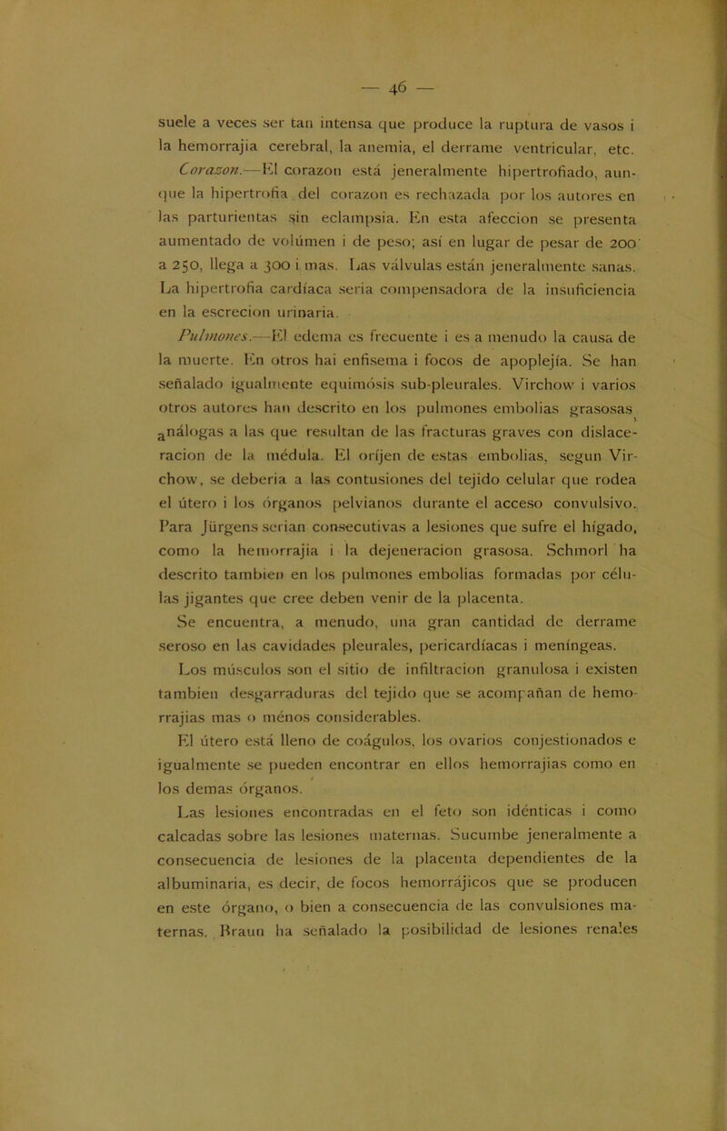 — 4-6 — suele a veces ser tan intensa que produce la ruptura de vasos i la hemorrajia cerebral, la anemia, el derrame ventricular, etc. Corazón.*■—K1 corazón está jeneralmente hipertrofiado, aun- que la hipertrofia del corazón es rechazada por los autores en las parturientas sin eclampsia. En esta afección se presenta aumentado de volumen i de peso; así en lugar de pesar de 200 a 250, llega a 300 i mas. Las válvulas están jeneralmente sanas. La hipertrofia cardíaca seria compensadora de la insuficiencia en la escrecion urinaria. Pulmones.—El edema es frecuente i es a menudo la causa de la muerte. En otros hai enfisema i focos de apoplejía. Se han señalado igualmente equimosis sub-pleurales. Virchow i varios otros autores han descrito en los pulmones embolias grasosas análogas a las que resultan de las fracturas graves con dislace- racion de la médula. El oríjen de estas embolias, según Vir- chow, se debería a las contusiones del tejido celular que rodea el útero i los órganos pelvianos durante el acceso convulsivo. Para Jürgens serian consecutivas a lesiones que sufre el hígado, como la hemorrajia i la dejeneracion grasosa. Schmorl ha descrito también en los pulmones embolias formadas por célu- las jigantes que cree deben venir de la placenta. Se encuentra, a menudo, una gran cantidad de derrame seroso en las cavidades pleurales, pericardíacas i meníngeas. Los músculos son el sitio de infiltración granulosa i existen también desgarraduras del tejido que se acompañan de hemo- rrajias mas o ménos considerables. El útero está lleno de coágulos, los ovarios conjestionados e igualmente se pueden encontrar en ellos hemorrajias como en los demas órganos. Las lesiones encontradas en el feto son idénticas i como calcadas sobre las lesiones maternas. Sucumbe jeneralmente a consecuencia de lesiones de la placenta dependientes de la albuminaria, es decir, de focos hemorrájicos que se producen en este órgano, o bien a consecuencia de las convulsiones ma- ternas. Brauu ha señalado la posibilidad de lesiones renales