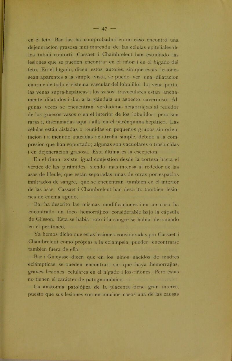 en el feto. Bar las ha comprobado i en un caso encontró una dejeneracion grasosa mui marcada de las células epiteliales de los tubuli contorti. Cassaét i Ghambrelent han estudiado las lesiones que se pueden encontrar en el riñon i en el hígado del feto. En el hígado, dicen estos autores, sin que estas lesiones sean aparentes a la simple vista, se puede ver una dilatación enorme de todo el sistema vascular del lobu 1 ¿lio. La vena porta, las venas supra-hepáticas i los vasos traveculares están ancha- mente dilatados i dan a la glándula un aspecto cavernoso. Al- gunas veces se encuentran verdaderas hemorrajias al rededor de los gruesos vasos o en el interior de los lobulillos, pero son raras i, diseminadas aquí i allá en el parcnquima hepático. Las células están aisladas o reunidas en pequeños grupos sin orien- tación i a menudo atacadas de atrofia simple, debido a la com- presión que han soportado; algunas son vacuolares o traslucidas i en dejeneracion grasosa. Esta última es la escepcion. En el riñon existe igual conjestion desde la corteza hasta el vértice de las pirámides, siendo mas intensa al rededor de las asas de Heule, que están separadas unas de otras por espacios infiltrados de sangre, que se encuentran también en el interior de las asas. Cassaét i Chambrelent han descrito también lesio- nes de edema agudo. Bar ha descrito las mismas modificaciones i en un caso ha encontrado un foco hemorrájico considerable bajo la cápsula de Glisson. Esta se habia roto i la sangre se habia derramado en el peritoneo. Ya hemos dicho que estas lesiones consideradas por Cassaét i Chambrelent como propias a la eclampsia, pueden encontrarse también fuera de ella. Bar i Guieysse dicen que en los niños nacidos de madres eclámpticas, se pueden encontrar, sin que haya hemorrajias, graves lesiones celulares en el hígado i los-riñones. Pero éstas no tienen el carácter de patognomónico. La anatomía patolójica de la placenta tiene gran interes, puesto que sus lesiones son en muchos casos una de las causas