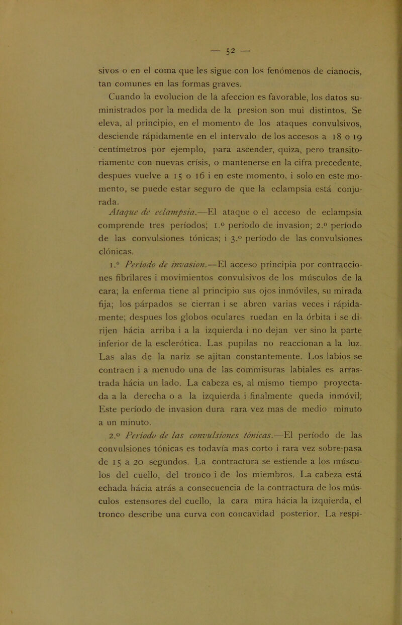 sivos o en el coma que les sigue con los fenómenos de cianocis, tan comunes en las formas graves. Cuando la evolución de la afección es favorable, los datos su- ministrados por la medida de la presión son mui distintos. Se eleva, al principio, en el momento de los ataques convulsivos, desciende rápidamente en el intervalo de los accesos a 18 o 19 centímetros por ejemplo, para ascender, quiza, pero transito- riamente con nuevas crisis, o mantenerse en la cifra precedente, después vuelve a 15 o 16 i en este momento, i solo en este mo- mento, se puede estar seguro de que la eclampsia está conju- rada. Ataque de eclampsia.—El ataque o el acceso de eclampsia comprende tres períodos; i.° período de invasión; 2.0 período de las convulsiones tónicas; 1 3.° período de las convulsiones clónicas. 1. ° Período de invasión.—El acceso principia por contraccio- nes fibrilares i movimientos convulsivos de los músculos de la cara; la enferma tiene al principio sus ojos inmóviles, su mirada fija; los párpados se cierran i se abren varias veces i rápida- mente; después los globos oculares ruedan en la órbita i se di- rijen hácia arriba i a la izquierda i no dejan ver sino la. parte inferior de la esclerótica. Las pupilas no reaccionan a la luz. Las alas de la nariz se ajitan constantemente. Los labios se contraen i a menudo una de las commisuras labiales es arras- trada hácia un lado. La cabeza es, al mismo tiempo proyecta- da a la derecha o a la izquierda i finalmente queda inmóvil; Este período de invasión dura rara vez mas de medio minuto a un minuto. 2. ° Período de las convulsiones tónicas.—El período de las convulsiones tónicas es todavía mas corto i rara vez sobre-pasa de 15 a 20 segundos. La contractura se estiende a los múscu- los del cuello, del tronco i de los miembros. La cabeza está echada hácia atrás a consecuencia de la contractura de los mús- culos estensores del cuello, la cara mira hácia la izquierda, el tronco describe una curva con concavidad posterior. La respi-