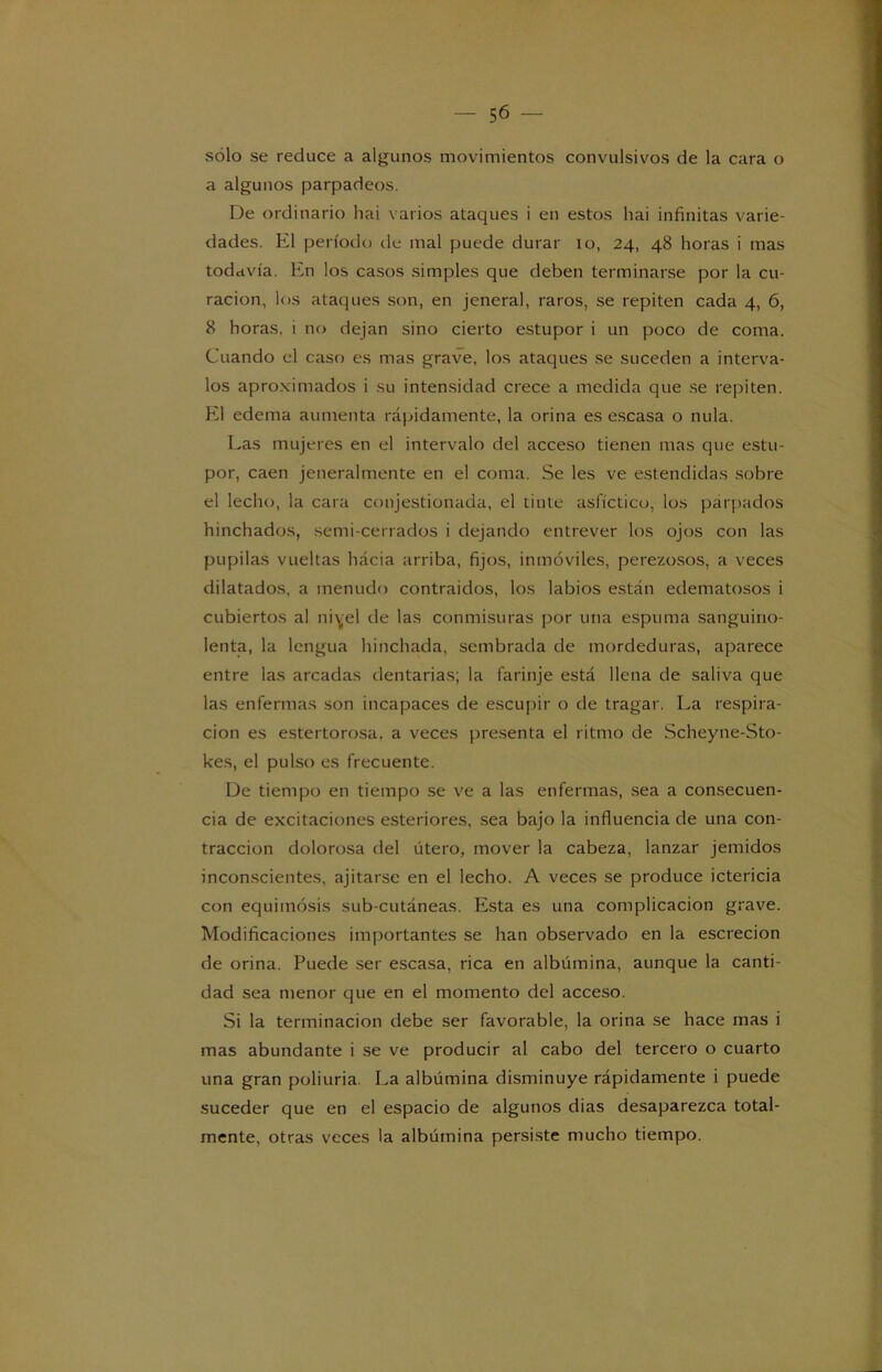 sólo se reduce a algunos movimientos convulsivos de la cara o a algunos parpadeos. De ordinario hai varios ataques i en estos hai infinitas varie- dades. El período de mal puede durar io, 24, 48 horas i mas todavía. En los casos simples que deben terminarse por la cu- ración, los ataques son, en jeneral, raros, se repiten cada 4, 6, 8 horas, i no dejan sino cierto estupor i un poco de coma. Cuando el caso es mas grave, los ataques se suceden a interva- los aproximados i su intensidad crece a medida que se repiten. El edema aumenta rápidamente, la orina es escasa o nula. Las mujeres en el intervalo del acceso tienen mas que estu- por, caen jeneralmente en el coma. Se les ve estendidas sobre el lecho, la cara conjestionada, el tinte asfíctico, los párpados hinchados, semi-cerrados i dejando entrever los ojos con las pupilas vueltas hácia arriba, fijos, inmóviles, perezosos, a veces dilatados, a menudo contraidos, los labios están edematosos i cubiertos al ni^el de las conmisuras por una espuma sanguino- lenta, la lengua hinchada, sembrada de mordeduras, aparece entre las arcadas dentarias; la farinje está llena de saliva que las enfermas son incapaces de escupir o de tragar. La respira- ción es estertorosa, a veces presenta el ritmo de Scheyne-Sto- kes, el pulso es frecuente. De tiempo en tiempo se ve a las enfermas, sea a consecuen- cia de excitaciones esteriores, sea bajo la influencia de una con- tracción dolorosa del útero, mover la cabeza, lanzar jemidos inconscientes, ajitarse en el lecho. A veces se produce ictericia con equimosis sub-cutáneas. Esta es una complicación grave. Modificaciones importantes se han observado en la escrecion de orina. Puede ser escasa, rica en albúmina, aunque la canti- dad sea menor que en el momento del acceso. Si la terminación debe ser favorable, la orina se hace mas i mas abundante i se ve producir al cabo del tercero o cuarto una gran poliuria. La albúmina disminuye rápidamente i puede suceder que en el espacio de algunos dias desaparezca total- mente, otras veces la albúmina persiste mucho tiempo.