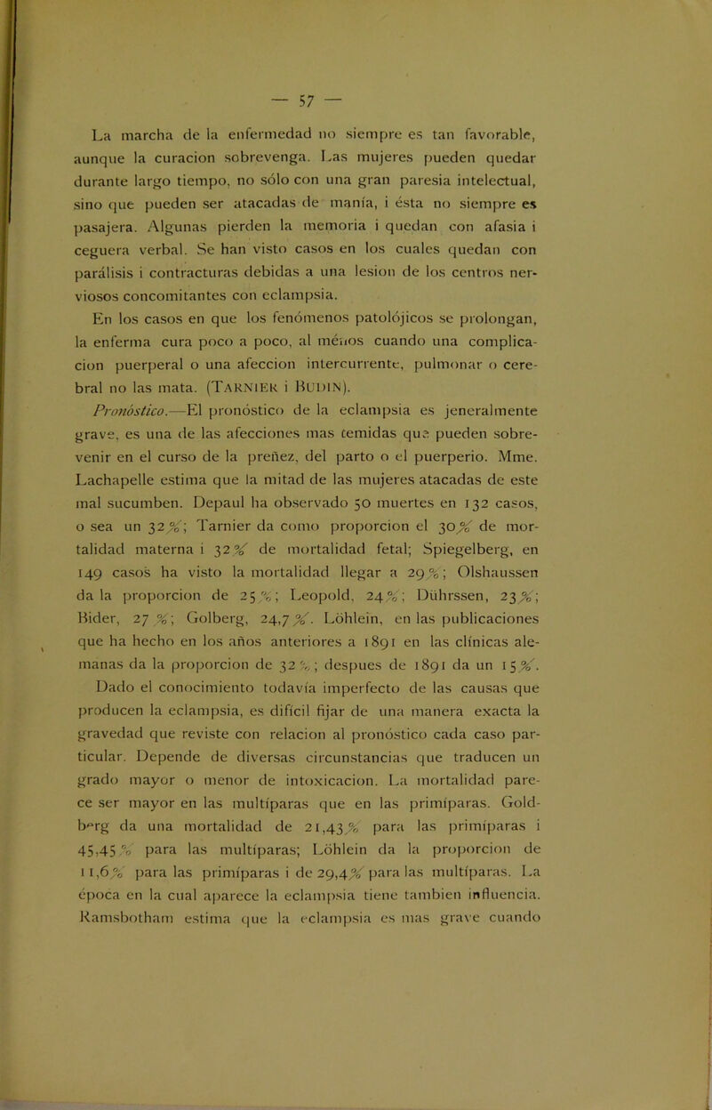 La marcha de la enfermedad no siempre es tan favorable, aunque la curación sobrevenga. Las mujeres pueden quedar durante largo tiempo, no sólo con una gran paresia intelectual, sino que pueden ser atacadas de manía, i ésta no siempre es pasajera. Algunas pierden la memoria i quedan con afasia i ceguera verbal. Se han visto casos en los cuales quedan con parálisis i contracturas debidas a una lesión de los centros ner- viosos concomitantes con eclampsia. En los casos en que los fenómenos patolójicos se prolongan, la enferma cura poco a poco, al méuos cuando una complica- ción puerperal o una afección intercurrentc, pulmonar o cere- bral no las mata. (TaKNIEK i BUDIN). Pronóstico.—El pronóstico de la eclampsia es jcneralmente grave, es una de las afecciones mas temidas que pueden sobre- venir en el curso de la preñez, del parto o el puerperio. Mme. Lachapelle estima que la mitad de las mujeres atacadas de este mal sucumben. Depaul ha observado 50 muertes en 132 casos, o sea un 32,%'; Tarnier da como proporción el 30X de mor- talidad materna i 32 V de mortalidad fetal; Spiegelberg, en 149 casos ha visto la mortalidad llegar a 29 %; Olshaussen dala proporción de 25%; Leopold, 24%\ Dührssen, 23^; Bider, 27% ; Golberg, 24,7 %. Lóhlein, en las publicaciones que ha hecho en los años anteriores a 1891 en las clínicas ale- manas da la proporción de 32%; después de 1891 da un \$%'. Dado el conocimiento todavía imperfecto de las causas que producen la eclampsia, es difícil fijar de una manera exacta la gravedad que reviste con relación al pronóstico cada caso par- ticular. Depende de diversas circunstancias que traducen un grado mayor o menor de intoxicación. La mortalidad pare- ce ser mayor en las multíparas que en las primíparas. Gold- b^rg da una mortalidad de 21,43,% para las primíparas i 45)45 °¿ para las multíparas; Lohlein da la proporción de 11,6 % para las primíparas i de 29,4X paralas multíparas. La época en la cual aparece la eclampsia tiene también influencia. Ramsbotham estima que la eclampsia es mas grave cuando