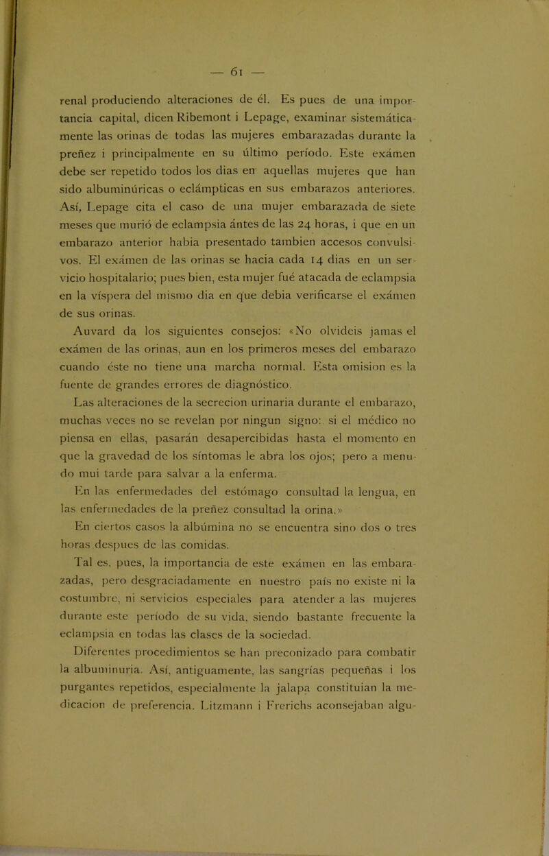 renal produciendo alteraciones de él. Es pues de una impor- tancia capital, dicen Ribemont i Lepage, examinar sistemática- mente las orinas de todas las mujeres embarazadas durante la preñez i principalmente en su último período. Este exámen debe ser repetido todos los dias en aquellas mujeres que han sido albuminúricas o eclámpticas en sus embarazos anteriores. Así, Lepage cita el caso de una mujer embarazada de siete meses que murió de eclampsia ántes de las 24 horas, i que en un embarazo anterior había presentado también accesos convulsi- vos. El exámen de las orinas se hacia cada 14 dias en un ser- vicio hospitalario; pues bien, esta mujer fué atacada de eclampsia en la víspera del mismo dia en que debia verificarse el exámen de sus orinas. Auvard da los siguientes consejos: «No olvidéis jamas el exámen de las orinas, aun en los primeros meses del embarazo cuando éste no tiene una marcha normal. Esta omisión es la fuente de grandes errores de diagnóstico. Las alteraciones de la secreción urinaria durante el embarazo, muchas veces no se revelan por ningún signo: si el médico no piensa en ellas, pasarán desapercibidas hasta el momento en que la gravedad de los síntomas le abra los ojos; pero a menu- do mui tarde para salvar a la enferma. En las enfermedades del estómago consultad la lengua, en las enfermedades de la preñez consultad la orina.» En ciertos casos la albúmina no se encuentra sino dos o tres horas después de las comidas. 1 al es, pues, la importancia de este exámen en las embara- zadas, pero desgraciadamente en nuestro país no existe ni la costumbre, ni servicios especiales para atender a las mujeres durante este período de su vida, siendo bastante frecuente la eclampsia en todas las clases de la sociedad. Diferentes procedimientos se han preconizado para combatir la albuminuria. Así, antiguamente, las sangrías pequeñas i los purgantes repetidos, especialmente la jalapa constituían la me- dicación de preferencia. Litzmann i Frerichs aconsejaban algu-